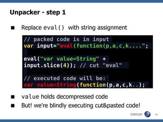 Unpacker - step 1

 Replace eval() with string assignment
     // packed code is in input
     var input="eval(function(p,a,c,k....";

     eval("var value=String" +
     input.slice(4)); // cut "eval"

     // executed code will be:
     var value=String(function(p,a,c,k..);

 value holds decompressed code
 But! we're blindly executing cut&pasted code!
                                           OWASP   24
 