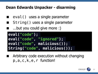 Dean Edwards Unpacker - disarming

 eval() uses a single parameter
 String() uses a single parameter
 ...but you could give more :)
 eval("code");
 eval("code", "ignored");
 eval("code", malicious());
 String("code", malicious());

 Arbitrary code execution without changing
  p,a,c,k,e,r function!

                                       OWASP   27
 