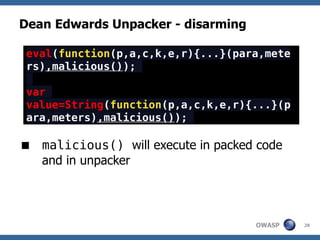 Dean Edwards Unpacker - disarming

 eval(function(p,a,c,k,e,r){...}(para,mete
 rs),malicious());

 var
 value=String(function(p,a,c,k,e,r){...}(p
 ara,meters),malicious());

 malicious() will execute in packed code
  and in unpacker




                                    OWASP    28
 