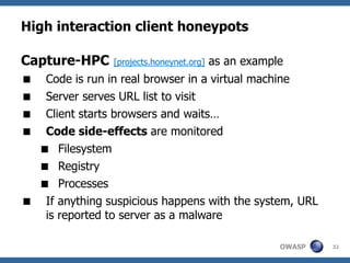 High interaction client honeypots

Capture-HPC     [projects.honeynet.org]   as an example
 Code is run in real browser in a virtual machine
 Server serves URL list to visit
 Client starts browsers and waits…
 Code side-effects are monitored
  Filesystem
  Registry
  Processes
 If anything suspicious happens with the system, URL
  is reported to server as a malware

                                                      OWASP   32
 