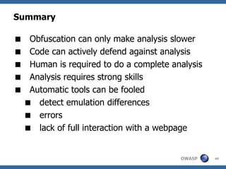 Summary

    Obfuscation can only make analysis slower
    Code can actively defend against analysis
    Human is required to do a complete analysis
    Analysis requires strong skills
    Automatic tools can be fooled
     detect emulation differences
     errors
     lack of full interaction with a webpage


                                          OWASP    40
 