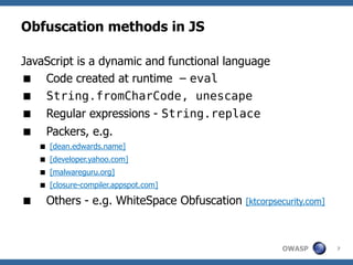 Obfuscation methods in JS

JavaScript is a dynamic and functional language
 Code created at runtime – eval
 String.fromCharCode, unescape
 Regular expressions - String.replace
     Packers, e.g.
     [dean.edwards.name]
     [developer.yahoo.com]
     [malwareguru.org]
     [closure-compiler.appspot.com]

     Others - e.g. WhiteSpace Obfuscation   [ktcorpsecurity.com]




                                                      OWASP         7
 