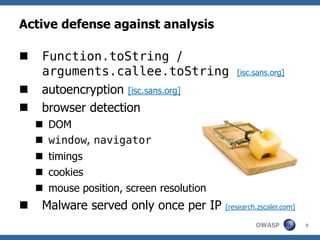 Active defense against analysis

    Function.toString /
     arguments.callee.toString               [isc.sans.org]

    autoencryption [isc.sans.org]
    browser detection
     DOM
     window, navigator
     timings
     cookies
     mouse position, screen resolution
    Malware served only once per IP      [research.zscaler.com]

                                                   OWASP           8
 