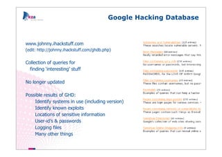 Google Hacking Database



www.johnny.ihackstuff.com
(edit: http://johnny.ihackstuff.com/ghdb.php)


Collection of queries for
  finding ‘interesting’ stuff

No longer updated

Possible results of GHD:
    Identify systems in use (including version)
    Identify known exploits
    Locations of sensitive information
    User-id’s & passwords
    Logging files
    Many other things
 
