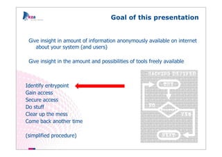 Goal of this presentation


 Give insight in amount of information anonymously available on internet
    about your system (and users)

 Give insight in the amount and possibilities of tools freely available



Identify entrypoint
Gain access
Secure access
Do stuff
Clear up the mess
Come back another time

(simplified procedure)
 