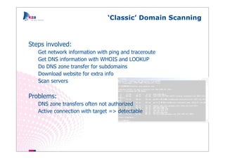 ‘Classic’ Domain Scanning



Steps involved:
   Get network information with ping and traceroute
   Get DNS information with WHOIS and LOOKUP
   Do DNS zone transfer for subdomains
   Download website for extra info
   Scan servers

Problems:
   DNS zone transfers often not authorized
   Active connection with target => detectable
 
