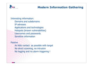 Modern Information Gathering



Interesting information:
    Domains and subdomains
    IP adresses
    Applications and technologies
    Hotspots (known vulnerabilities)
    Usernames and passwords
    Sensitive information

Passive
    As little contact as possible with target
    No direct scanning, no intrusion
    No logging and no alarm triggering !
 