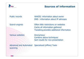Sources of information



Public records           WHOIS: information about owner
                         DNS : information about IP adresses

Search engines           Often little restrictions on websites
                         Cache all information gathered
                         Tweaking provides additional information

Various websites         Anonymous
                         Combine above techniques
                         Sort results for nice presentation

Advanced and Automated   Specialized (offline) Tools
scanning
 