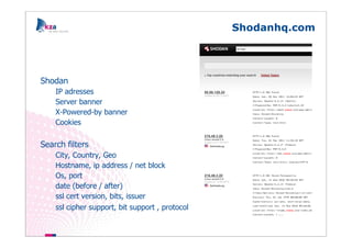 Shodanhq.com




Shodan
    IP adresses
    Server banner
    X-Powered-by banner
    Cookies

Search filters
    City, Country, Geo
    Hostname, ip address / net block
    Os, port
    date (before / after)
    ssl cert version, bits, issuer
    ssl cipher support, bit support , protocol
 