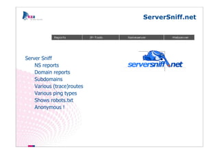 ServerSniff.net




Server Sniff
    NS reports
    Domain reports
    Subdomains
    Various (trace)routes
    Various ping types
    Shows robots.txt
    Anonymous !
 