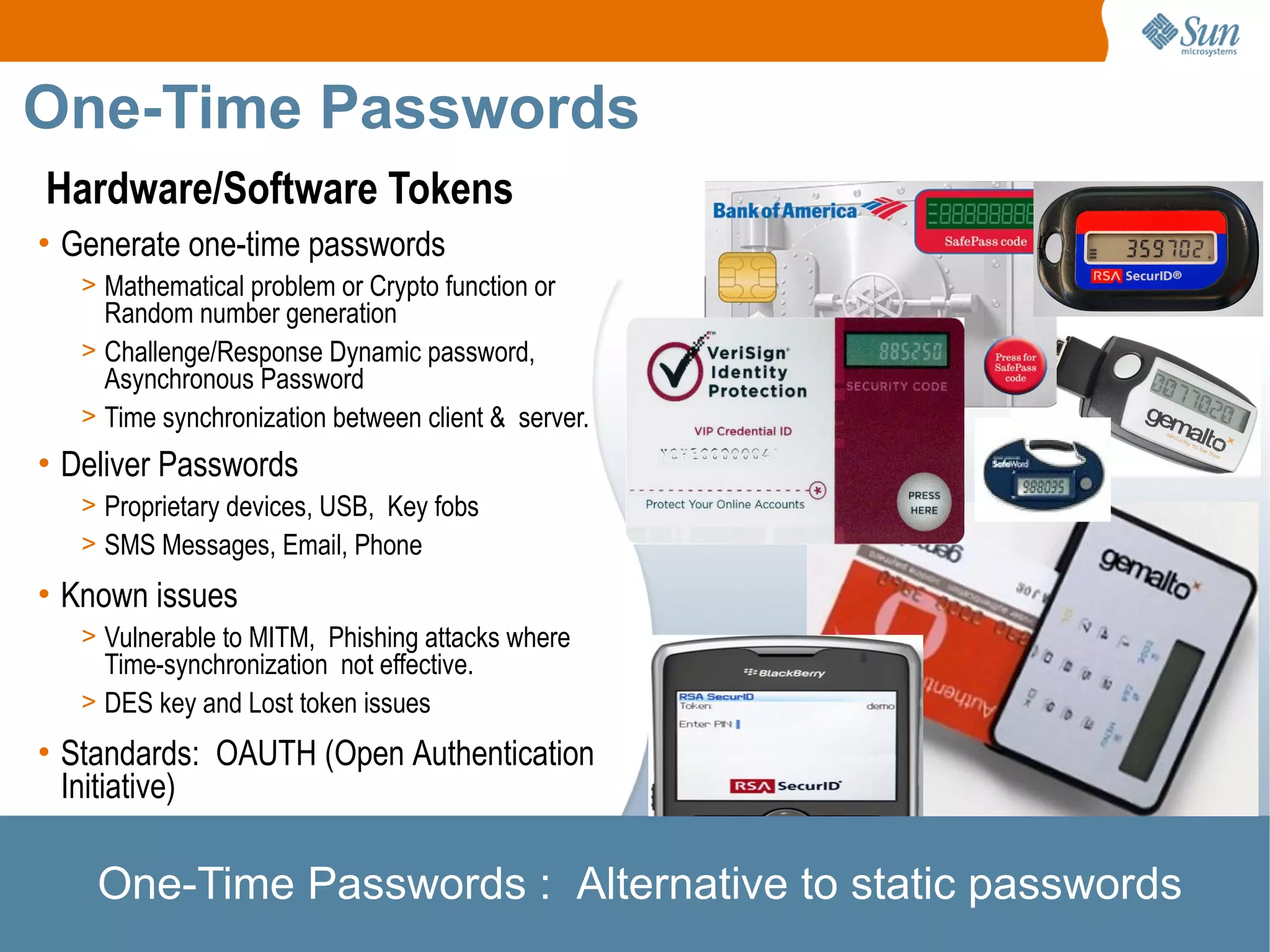 One-Time Passwords
Hardware/Software Tokens
• Generate one-time passwords
   > Mathematical problem or Crypto function or
     Random number generation
   > Challenge/Response Dynamic password,
     Asynchronous Password
   > Time synchronization between client & server.
• Deliver Passwords
   > Proprietary devices, USB, Key fobs
   > SMS Messages, Email, Phone

• Known issues
   > Vulnerable to MITM, Phishing attacks where
     Time-synchronization not effective.
   > DES key and Lost token issues

• Standards: OAUTH (Open Authentication
  Initiative)

    One-Time Passwords : Alternative to static passwords
 