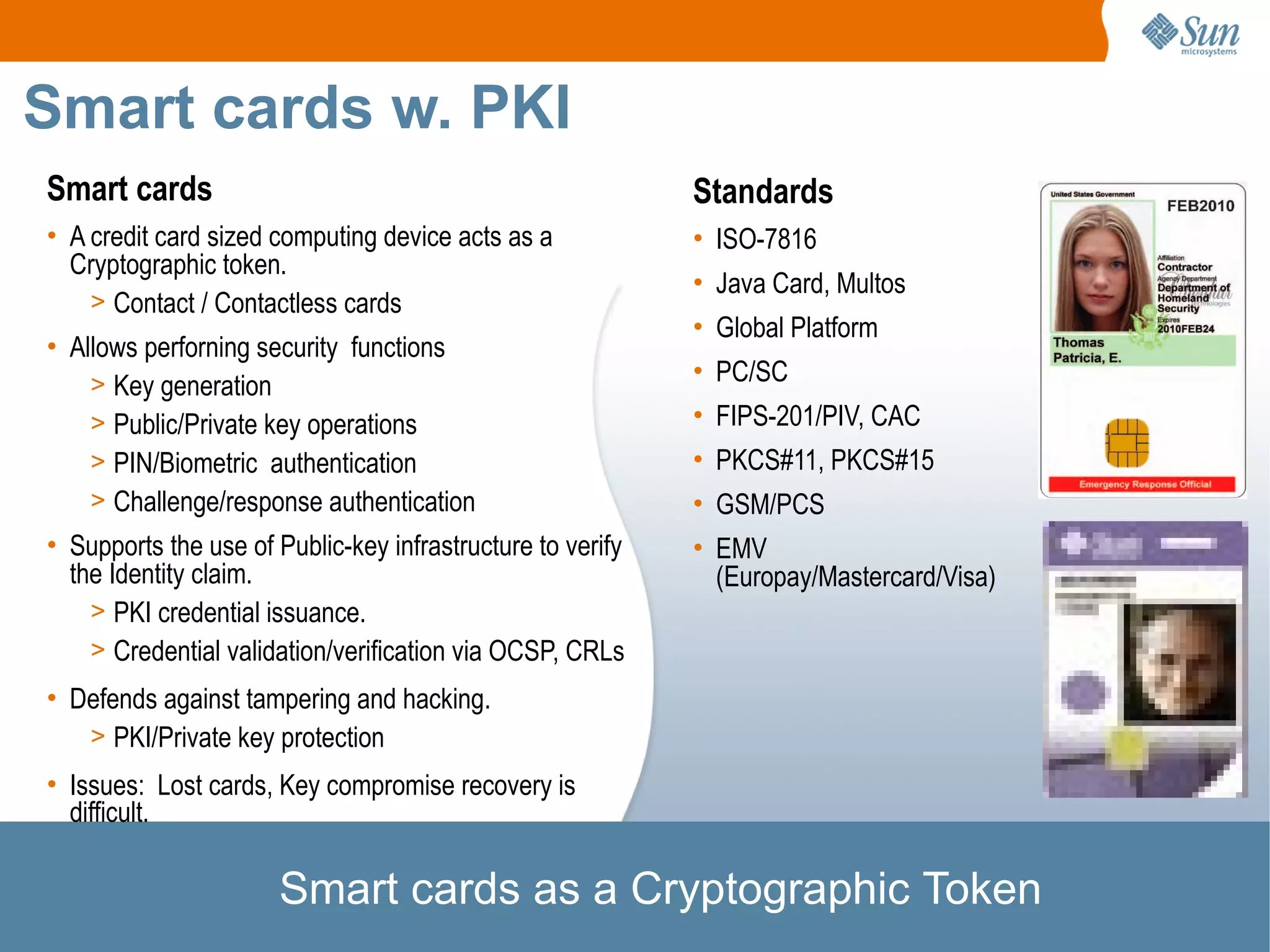 Smart cards w. PKI
Smart cards                                                 Standards
• A credit card sized computing device acts as a            • ISO-7816
  Cryptographic token.
                                                            • Java Card, Multos
    > Contact / Contactless cards
                                                            • Global Platform
• Allows perforning security functions
    > Key generation                                        • PC/SC
    > Public/Private key operations                         • FIPS-201/PIV, CAC
    > PIN/Biometric authentication                          • PKCS#11, PKCS#15
    > Challenge/response authentication                     • GSM/PCS
• Supports the use of Public-key infrastructure to verify   • EMV
  the Identity claim.                                         (Europay/Mastercard/Visa)
    > PKI credential issuance.
    > Credential validation/verification via OCSP, CRLs
• Defends against tampering and hacking.
   > PKI/Private key protection
• Issues: Lost cards, Key compromise recovery is
  difficult.

                      Smart cards as a Cryptographic Token
 
