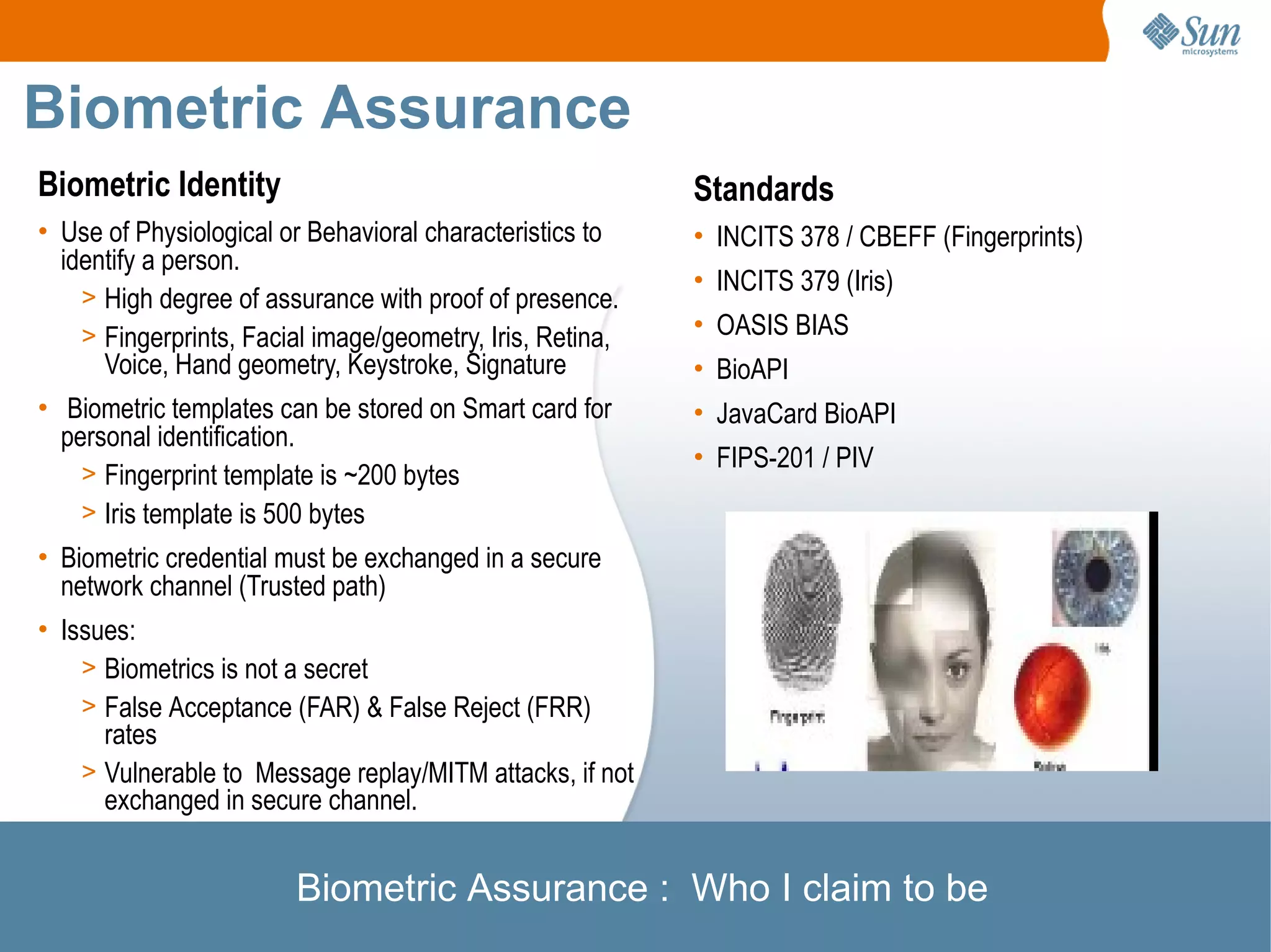 Biometric Assurance
Biometric Identity                                         Standards
• Use of Physiological or Behavioral characteristics to    • INCITS 378 / CBEFF (Fingerprints)
  identify a person.
                                                           • INCITS 379 (Iris)
    > High degree of assurance with proof of presence.
    > Fingerprints, Facial image/geometry, Iris, Retina,   • OASIS BIAS
      Voice, Hand geometry, Keystroke, Signature           • BioAPI
• Biometric templates can be stored on Smart card for      • JavaCard BioAPI
  personal identification.
                                                           • FIPS-201 / PIV
    > Fingerprint template is ~200 bytes
    > Iris template is 500 bytes
• Biometric credential must be exchanged in a secure
  network channel (Trusted path)
• Issues:
    > Biometrics is not a secret
    > False Acceptance (FAR) & False Reject (FRR)
      rates
    > Vulnerable to Message replay/MITM attacks, if not
      exchanged in secure channel.


                        Biometric Assurance : Who I claim to be
 
