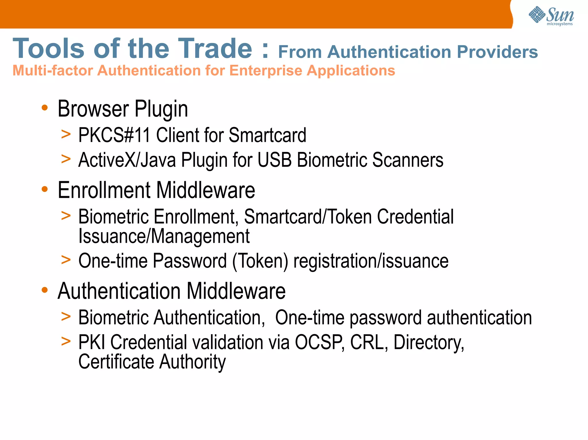 Tools of the Trade : From Authentication Providers
Multi-factor Authentication for Enterprise Applications

    • Browser Plugin
      > PKCS#11 Client for Smartcard
      > ActiveX/Java Plugin for USB Biometric Scanners
    • Enrollment Middleware
      > Biometric Enrollment, Smartcard/Token Credential
        Issuance/Management
      > One-time Password (Token) registration/issuance
    • Authentication Middleware
      > Biometric Authentication, One-time password authentication
      > PKI Credential validation via OCSP, CRL, Directory,
         Certificate Authority
 