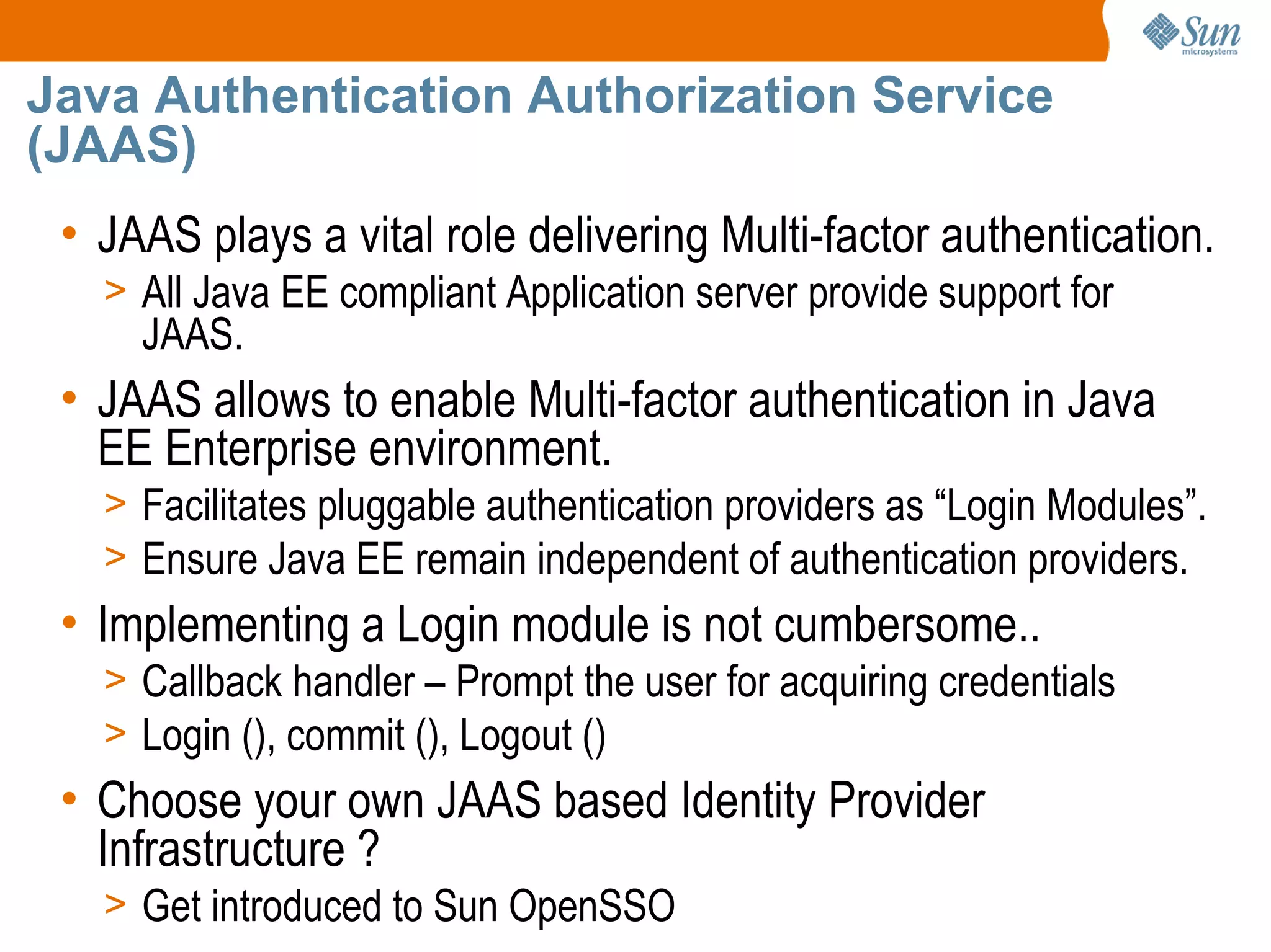 Java Authentication Authorization Service
(JAAS)
 • JAAS plays a vital role delivering Multi-factor authentication.
   > All Java EE compliant Application server provide support for
     JAAS.
 • JAAS allows to enable Multi-factor authentication in Java
   EE Enterprise environment.
   > Facilitates pluggable authentication providers as “Login Modules”.
   > Ensure Java EE remain independent of authentication providers.
 • Implementing a Login module is not cumbersome..
   > Callback handler – Prompt the user for acquiring credentials
   > Login (), commit (), Logout ()
 • Choose your own JAAS based Identity Provider
   Infrastructure ?
   > Get introduced to Sun OpenSSO
 