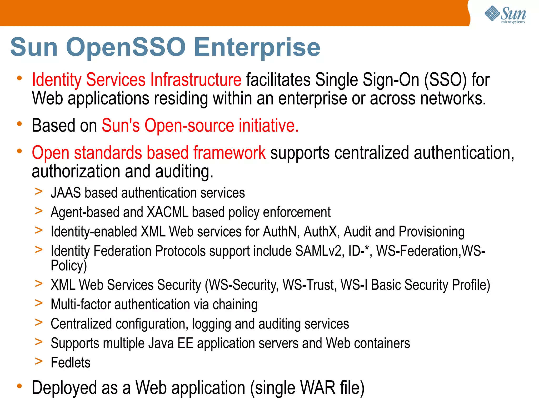 Sun OpenSSO Enterprise
• Identity Services Infrastructure facilitates Single Sign-On (SSO) for
  Web applications residing within an enterprise or across networks.
• Based on Sun's Open-source initiative.
• Open standards based framework supports centralized authentication,
  authorization and auditing.
  >   JAAS based authentication services
  >   Agent-based and XACML based policy enforcement
  >   Identity-enabled XML Web services for AuthN, AuthX, Audit and Provisioning
  >   Identity Federation Protocols support include SAMLv2, ID-*, WS-Federation,WS-
      Policy)
  >   XML Web Services Security (WS-Security, WS-Trust, WS-I Basic Security Profile)
  >   Multi-factor authentication via chaining
  >   Centralized configuration, logging and auditing services
  >   Supports multiple Java EE application servers and Web containers
  >   Fedlets
• Deployed as a Web application (single WAR file)
 