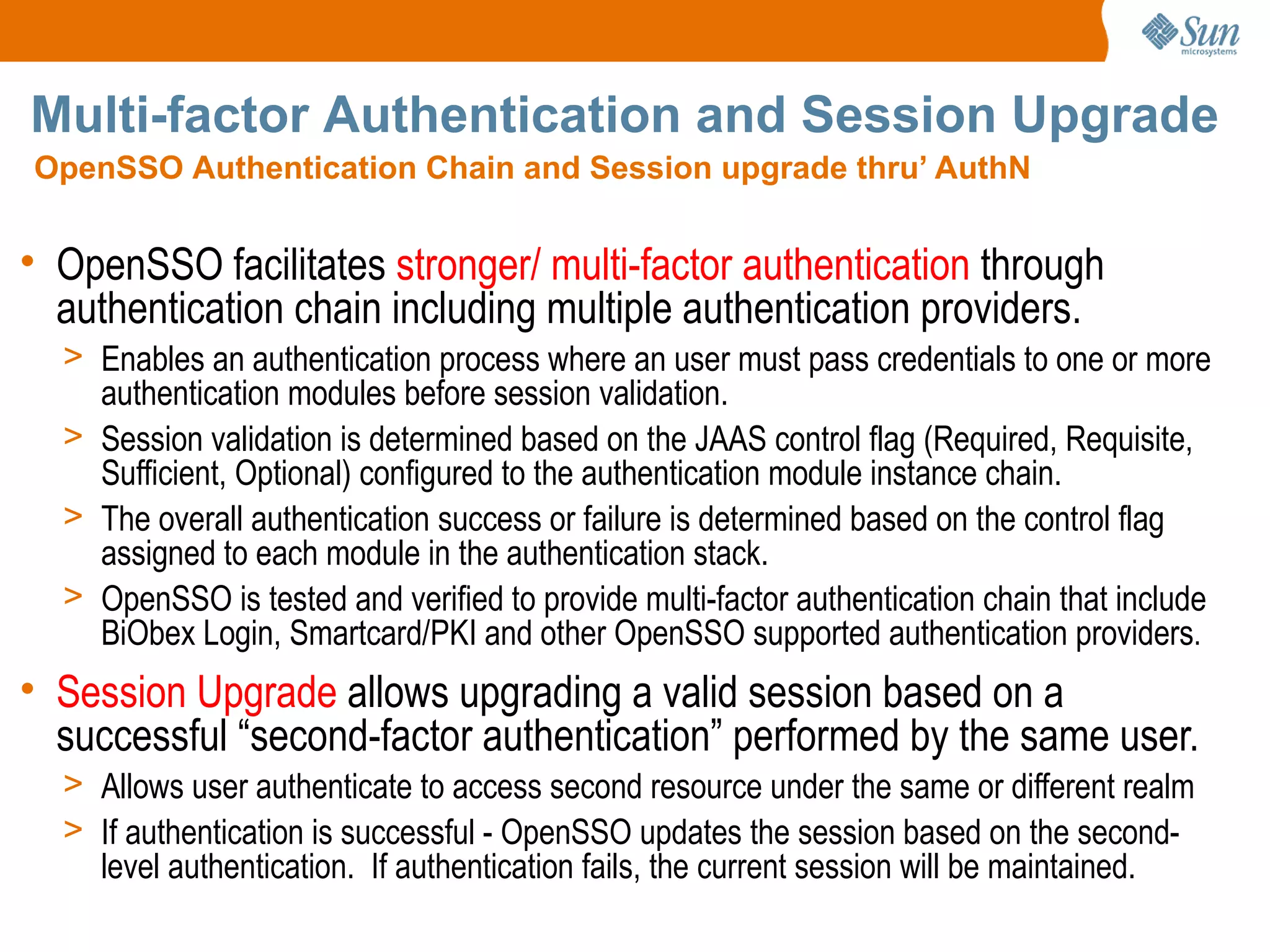 Multi-factor Authentication and Session Upgrade
OpenSSO Authentication Chain and Session upgrade thru’ AuthN


• OpenSSO facilitates stronger/ multi-factor authentication through
  authentication chain including multiple authentication providers.
  > Enables an authentication process where an user must pass credentials to one or more
    authentication modules before session validation.
  > Session validation is determined based on the JAAS control flag (Required, Requisite,
    Sufficient, Optional) configured to the authentication module instance chain.
  > The overall authentication success or failure is determined based on the control flag
    assigned to each module in the authentication stack.
  > OpenSSO is tested and verified to provide multi-factor authentication chain that include
    BiObex Login, Smartcard/PKI and other OpenSSO supported authentication providers.
• Session Upgrade allows upgrading a valid session based on a
  successful “second-factor authentication” performed by the same user.
  > Allows user authenticate to access second resource under the same or different realm
  > If authentication is successful - OpenSSO updates the session based on the second-
    level authentication. If authentication fails, the current session will be maintained.
 