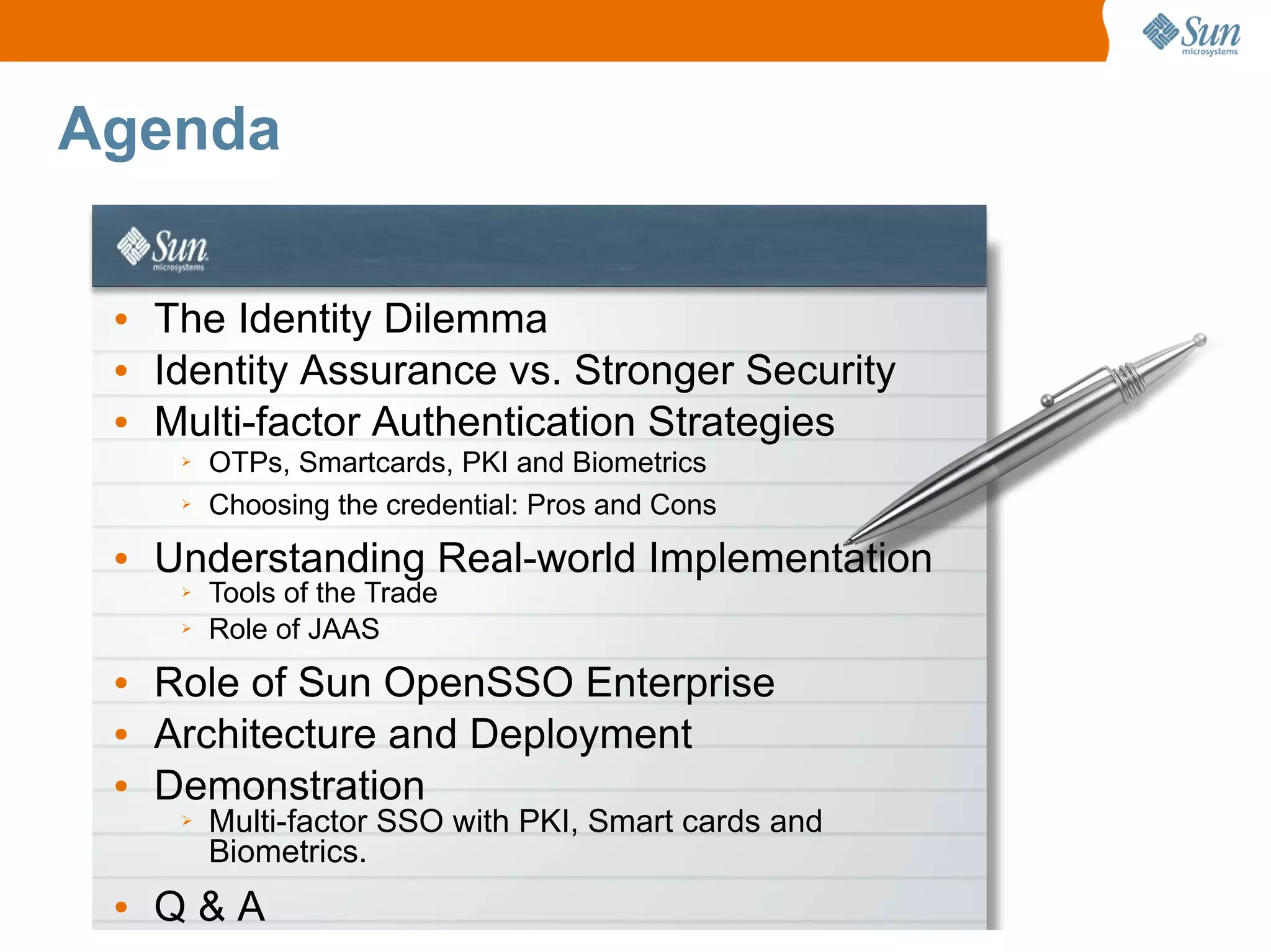 Agenda

 ●   The Identity Dilemma
 ●   Identity Assurance vs. Stronger Security
 ●   Multi-factor Authentication Strategies
      ➢   OTPs, Smartcards, PKI and Biometrics
      ➢   Choosing the credential: Pros and Cons
 ●   Understanding Real-world Implementation
      ➢   Tools of the Trade
      ➢   Role of JAAS
 ●   Role of Sun OpenSSO Enterprise
 ●   Architecture and Deployment
 ●   Demonstration
      ➢   Multi-factor SSO with PKI, Smart cards and
          Biometrics.
 ●   Q&A
 