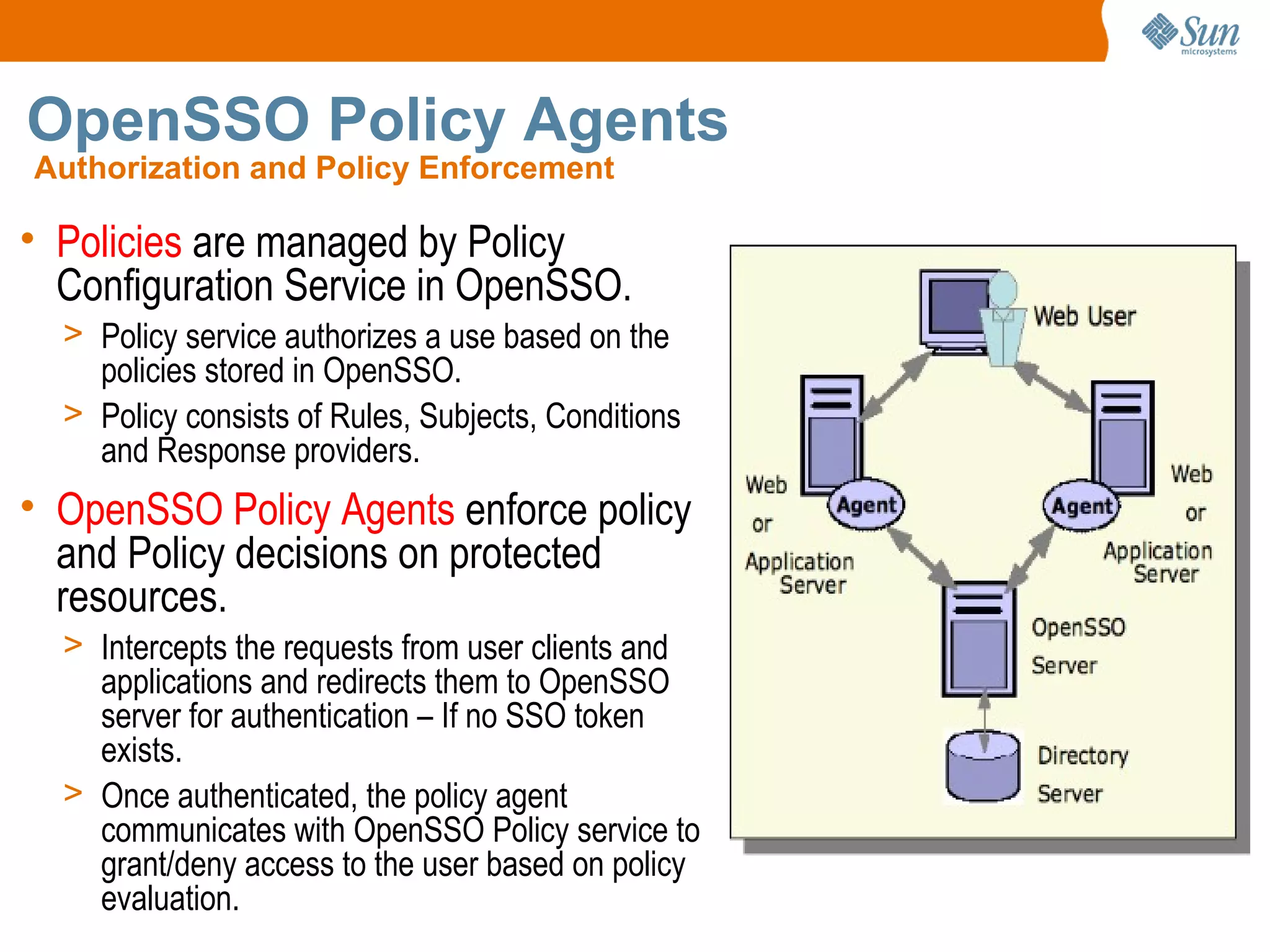 OpenSSO Policy Agents
Authorization and Policy Enforcement

• Policies are managed by Policy
  Configuration Service in OpenSSO.
  > Policy service authorizes a use based on the
    policies stored in OpenSSO.
  > Policy consists of Rules, Subjects, Conditions
    and Response providers.
• OpenSSO Policy Agents enforce policy
  and Policy decisions on protected
  resources.
  > Intercepts the requests from user clients and
    applications and redirects them to OpenSSO
    server for authentication – If no SSO token
    exists.
  > Once authenticated, the policy agent
    communicates with OpenSSO Policy service to
    grant/deny access to the user based on policy
    evaluation.
 
