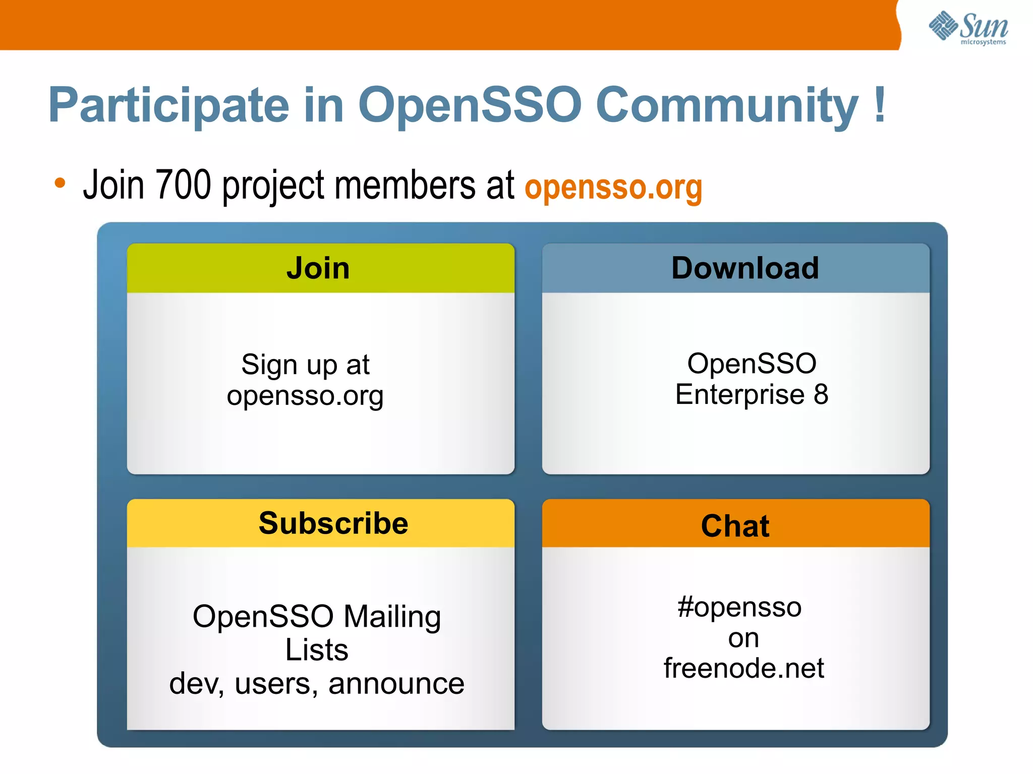 Participate in OpenSSO Community !
• Join 700 project members at opensso.org
              Join                                                 Download


           Sign up at                                                OpenSSO
          opensso.org                                               Enterprise 8



             Subscribe                                                    Chat

        OpenSSO Mailing                                             #opensso
               Lists                                                   on
                                                                  freenode.net
       dev, users, announce
                  Sun Confidential: Partners and Customers NDA/CDA only
 