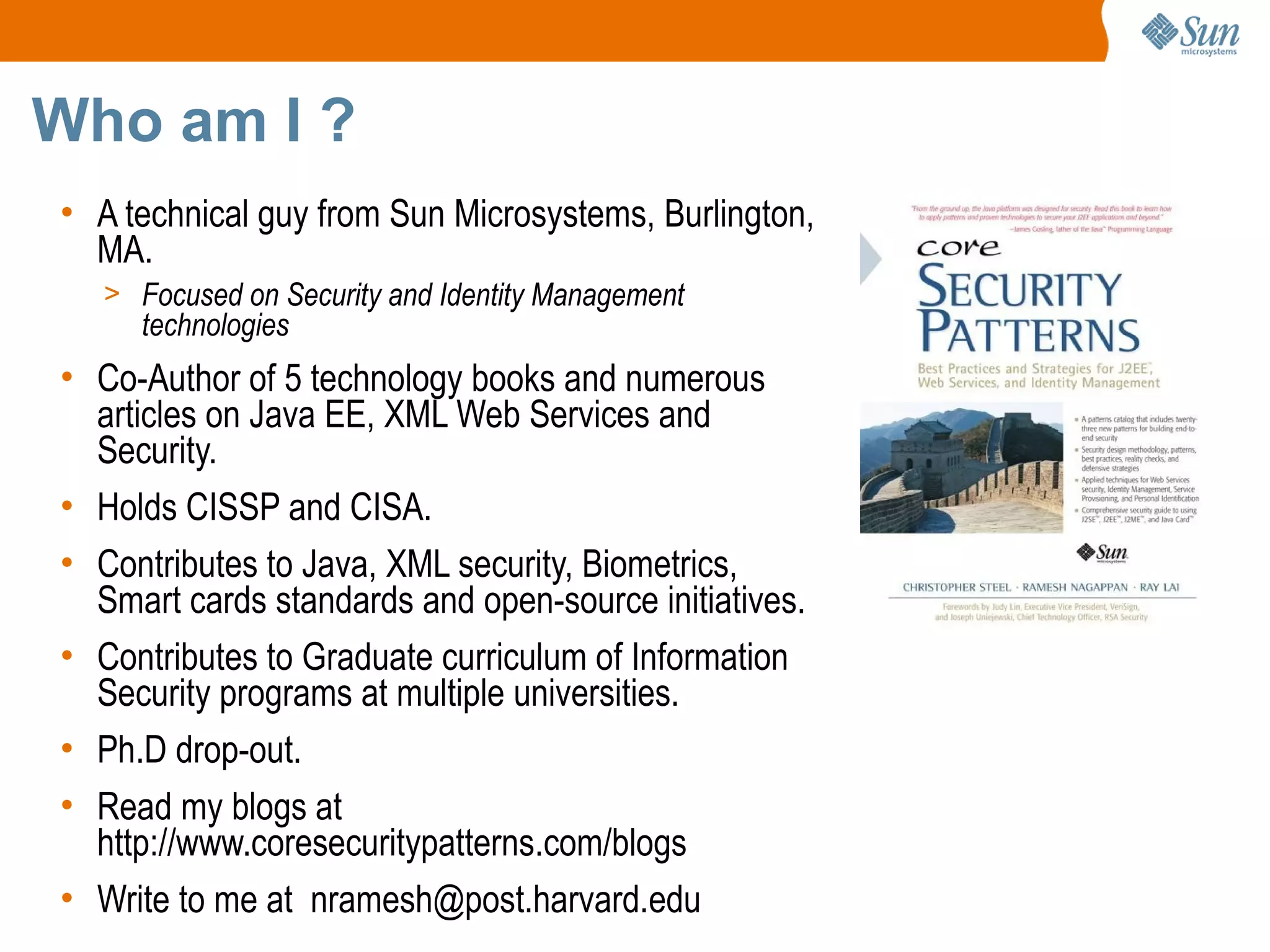 Who am I ?
• A technical guy from Sun Microsystems, Burlington,
  MA.
   > Focused on Security and Identity Management
     technologies
• Co-Author of 5 technology books and numerous
  articles on Java EE, XML Web Services and
  Security.
• Holds CISSP and CISA.
• Contributes to Java, XML security, Biometrics,
  Smart cards standards and open-source initiatives.
• Contributes to Graduate curriculum of Information
  Security programs at multiple universities.
• Ph.D drop-out.
• Read my blogs at
  http://www.coresecuritypatterns.com/blogs
• Write to me at nramesh@post.harvard.edu
 