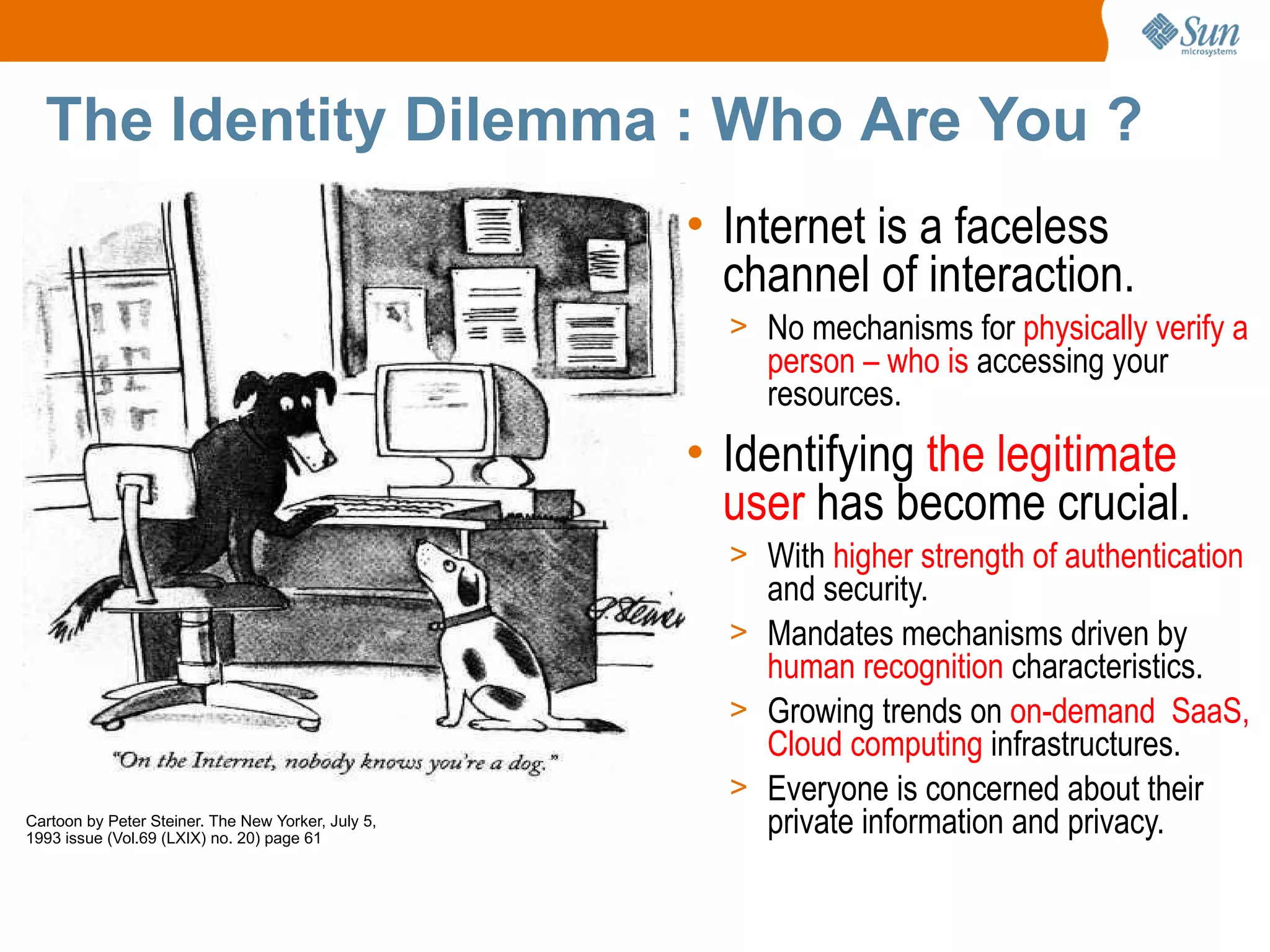 The Identity Dilemma : Who Are You ?
                                                    • Internet is a faceless
                                                      channel of interaction.
                                                      > No mechanisms for physically verify a
                                                        person – who is accessing your
                                                        resources.
                                                    • Identifying the legitimate
                                                      user has become crucial.
                                                      > With higher strength of authentication
                                                        and security.
                                                      > Mandates mechanisms driven by
                                                        human recognition characteristics.
                                                      > Growing trends on on-demand SaaS,
                                                        Cloud computing infrastructures.
                                                      > Everyone is concerned about their
Cartoon by Peter Steiner. The New Yorker, July 5,
1993 issue (Vol.69 (LXIX) no. 20) page 61
                                                        private information and privacy.
 