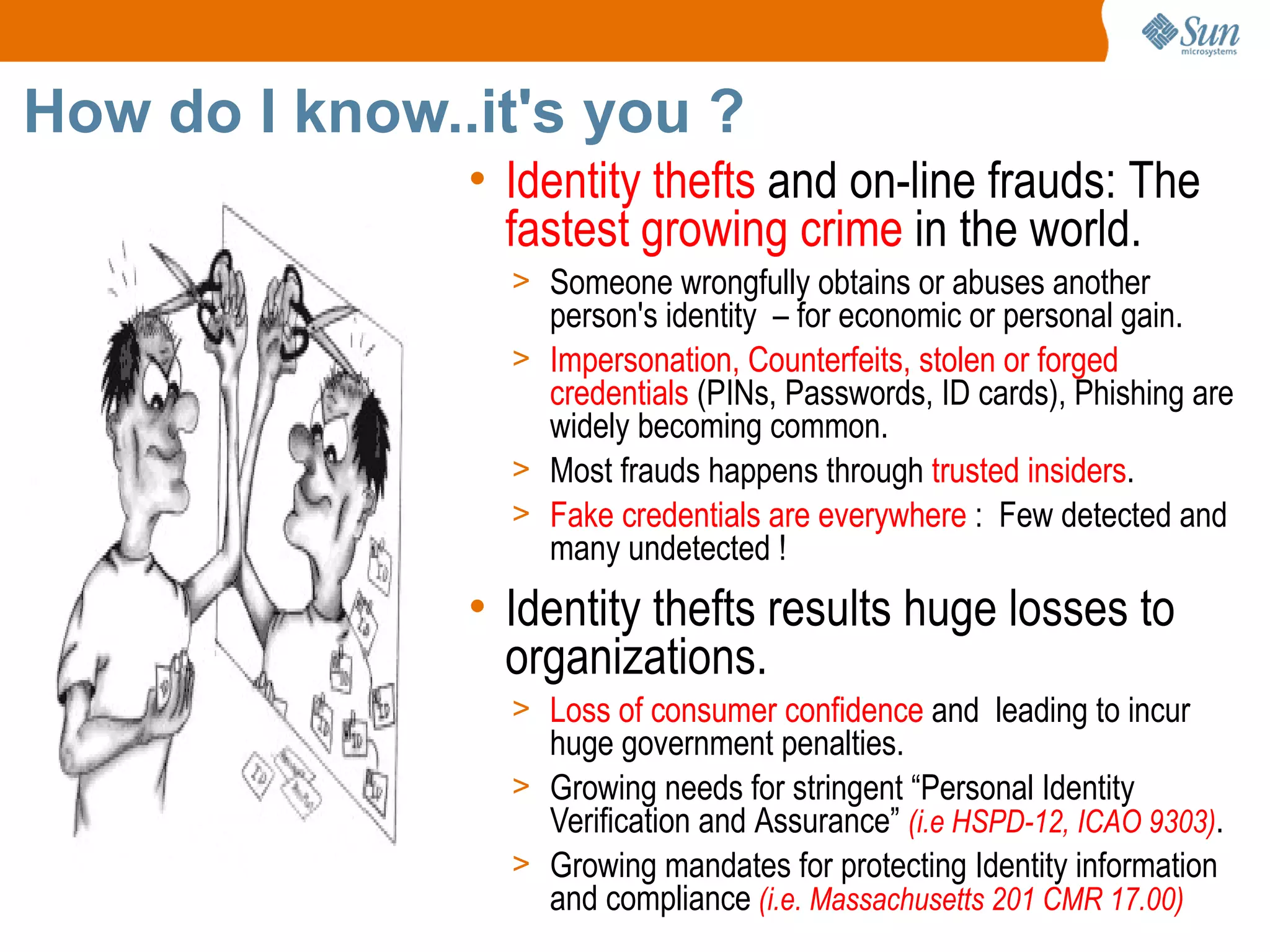 How do I know..it's you ?
               • Identity thefts and on-line frauds: The
                 fastest growing crime in the world.
                 > Someone wrongfully obtains or abuses another
                   person's identity – for economic or personal gain.
                 > Impersonation, Counterfeits, stolen or forged
                   credentials (PINs, Passwords, ID cards), Phishing are
                   widely becoming common.
                 > Most frauds happens through trusted insiders.
                 > Fake credentials are everywhere : Few detected and
                   many undetected !
               • Identity thefts results huge losses to
                 organizations.
                 > Loss of consumer confidence and leading to incur
                   huge government penalties.
                 > Growing needs for stringent “Personal Identity
                   Verification and Assurance” (i.e HSPD-12, ICAO 9303).
                 > Growing mandates for protecting Identity information
                   and compliance (i.e. Massachusetts 201 CMR 17.00)
 