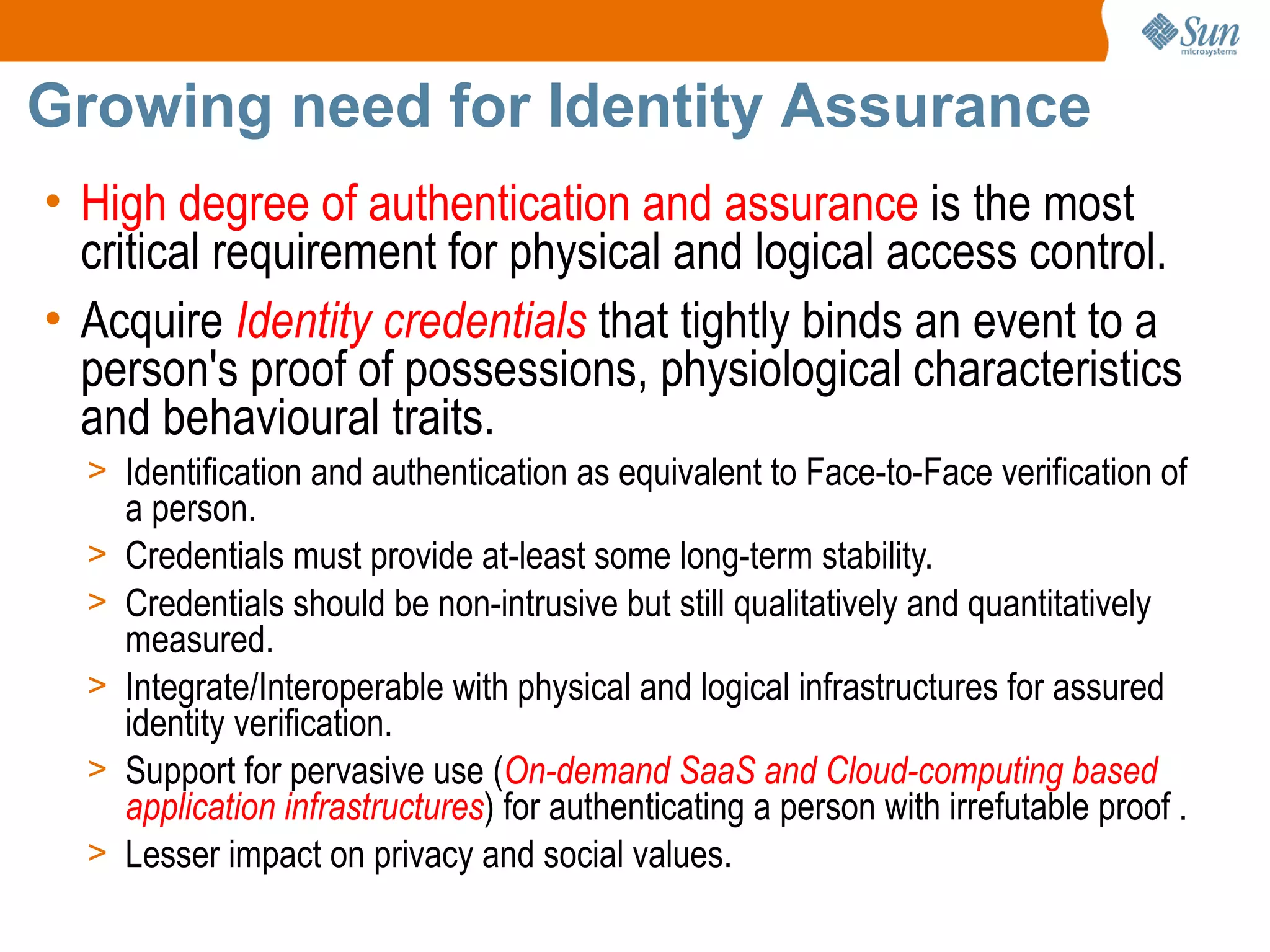 Growing need for Identity Assurance
• High degree of authentication and assurance is the most
  critical requirement for physical and logical access control.
• Acquire Identity credentials that tightly binds an event to a
  person's proof of possessions, physiological characteristics
  and behavioural traits.
  > Identification and authentication as equivalent to Face-to-Face verification of
      a person.
  >   Credentials must provide at-least some long-term stability.
  >   Credentials should be non-intrusive but still qualitatively and quantitatively
      measured.
  >   Integrate/Interoperable with physical and logical infrastructures for assured
      identity verification.
  >   Support for pervasive use (On-demand SaaS and Cloud-computing based
      application infrastructures) for authenticating a person with irrefutable proof .
  >   Lesser impact on privacy and social values.
 