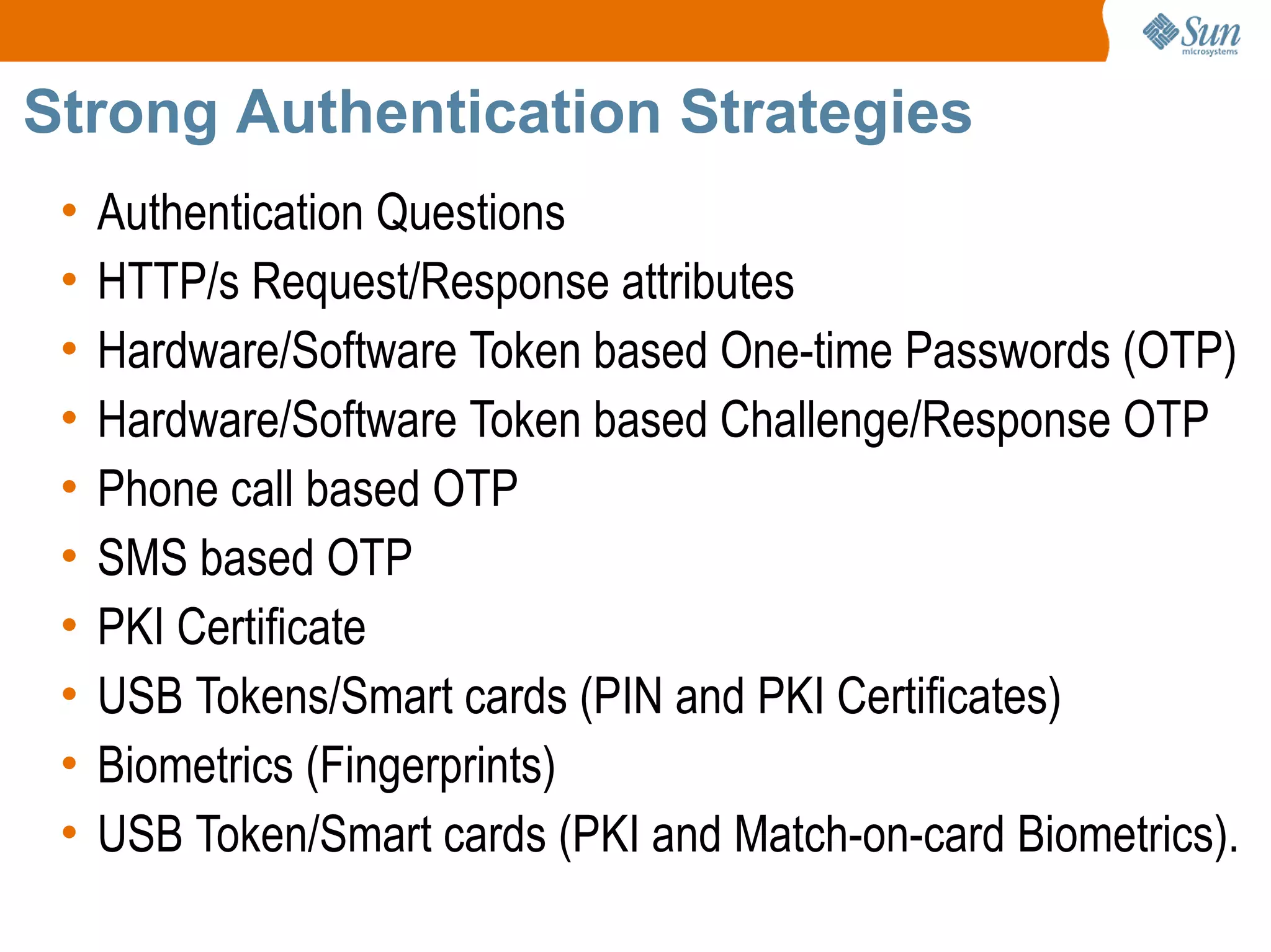 Strong Authentication Strategies
 •   Authentication Questions
 •   HTTP/s Request/Response attributes
 •   Hardware/Software Token based One-time Passwords (OTP)
 •   Hardware/Software Token based Challenge/Response OTP
 •   Phone call based OTP
 •   SMS based OTP
 •   PKI Certificate
 •   USB Tokens/Smart cards (PIN and PKI Certificates)
 •   Biometrics (Fingerprints)
 •   USB Token/Smart cards (PKI and Match-on-card Biometrics).
 