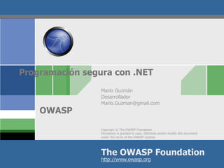 Programación segura con .NET
                 Mario Guzmán
                 Desarrollador
                 Mario.Guzman@gmail.com
    OWASP
                 Copyright © The OWASP Foundation
                 Permission is granted to copy, distribute and/or modify this document
                 under the terms of the OWASP License.




                 The OWASP Foundation
                 http://www.owasp.org
 