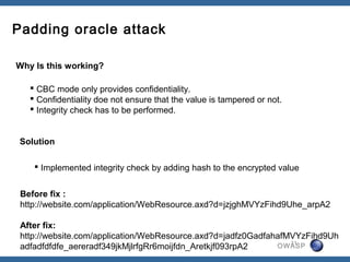 Padding oracle attack

Why Is this working?

    CBC mode only provides confidentiality.
    Confidentiality doe not ensure that the value is tampered or not.
    Integrity check has to be performed.


 Solution

     Implemented integrity check by adding hash to the encrypted value


 Before fix :
 http://website.com/application/WebResource.axd?d=jzjghMVYzFihd9Uhe_arpA2

 After fix:
 http://website.com/application/WebResource.axd?d=jadfz0GadfahafMVYzFihd9Uh
                                                                 21
 adfadfdfdfe_aereradf349jkMjlrfgRr6moijfdn_Aretkjf093rpA2     OWASP
 