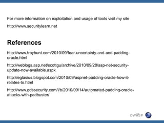 For more information on exploitation and usage of tools visit my site
http://www.securitylearn.net



References
http://www.troyhunt.com/2010/09/fear-uncertainty-and-and-padding-
oracle.html
http://weblogs.asp.net/scottgu/archive/2010/09/28/asp-net-security-
update-now-available.aspx
http://eglasius.blogspot.com/2010/09/aspnet-padding-oracle-how-it-
relates-to.html
http://www.gdssecurity.com/l/b/2010/09/14/automated-padding-oracle-
attacks-with-padbuster/



                                                                          22
                                                                        OWASP
 