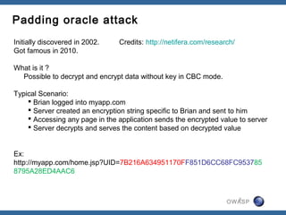 Padding oracle attack
Initially discovered in 2002.   Credits: http://netifera.com/research/
Got famous in 2010.

What is it ?
  Possible to decrypt and encrypt data without key in CBC mode.

Typical Scenario:
     Brian logged into myapp.com
     Server created an encryption string specific to Brian and sent to him
     Accessing any page in the application sends the encrypted value to server
     Server decrypts and serves the content based on decrypted value


Ex:
http://myapp.com/home.jsp?UID=7B216A634951170FF851D6CC68FC953785
8795A28ED4AAC6


                                                                         9
                                                                   OWASP
 