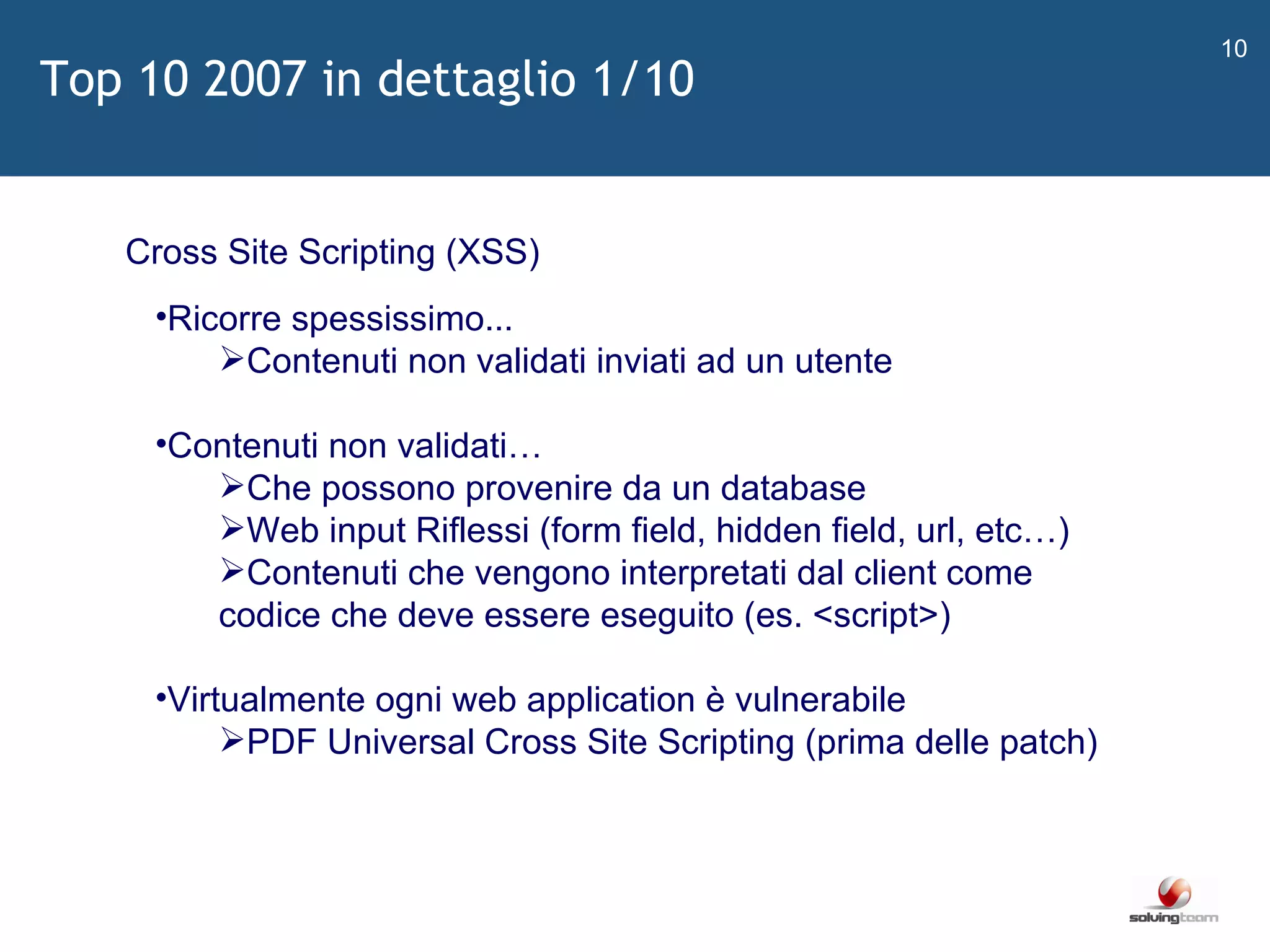   Cross Site Scripting (XSS) Ricorre spessissimo... Contenuti non validati inviati ad un utente Contenuti non validati… Che possono provenire da un database Web input Riflessi (form field, hidden field, url, etc…) Contenuti che vengono interpretati dal client come codice che deve essere eseguito (es. <script>) Virtualmente ogni web application è vulnerabile PDF Universal Cross Site Scripting (prima delle patch) Top 10 2007 in dettaglio 1/10 