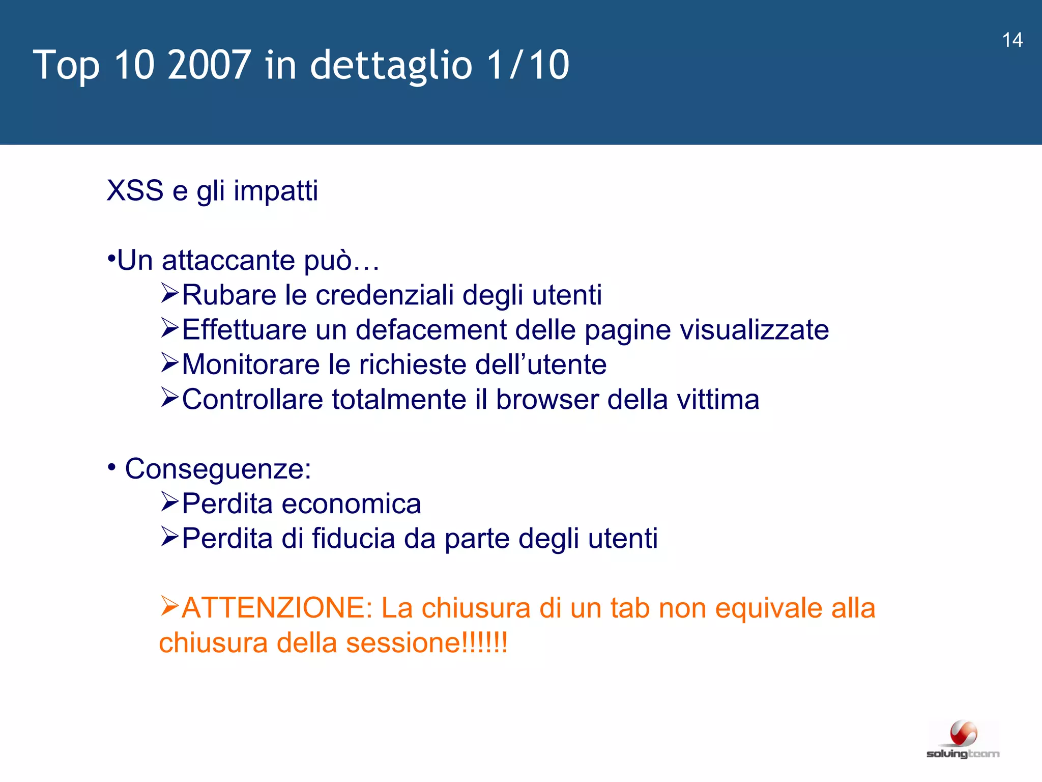   XSS e gli impatti Un attaccante può… Rubare le credenziali degli utenti Effettuare un defacement delle pagine visualizzate Monitorare le richieste dell ’ utente Controllare totalmente il browser della vittima Conseguenze: Perdita economica Perdita di fiducia da parte degli utenti ATTENZIONE: La chiusura di un tab non equivale alla chiusura della sessione!!!!!! Top 10 2007 in dettaglio 1/10 