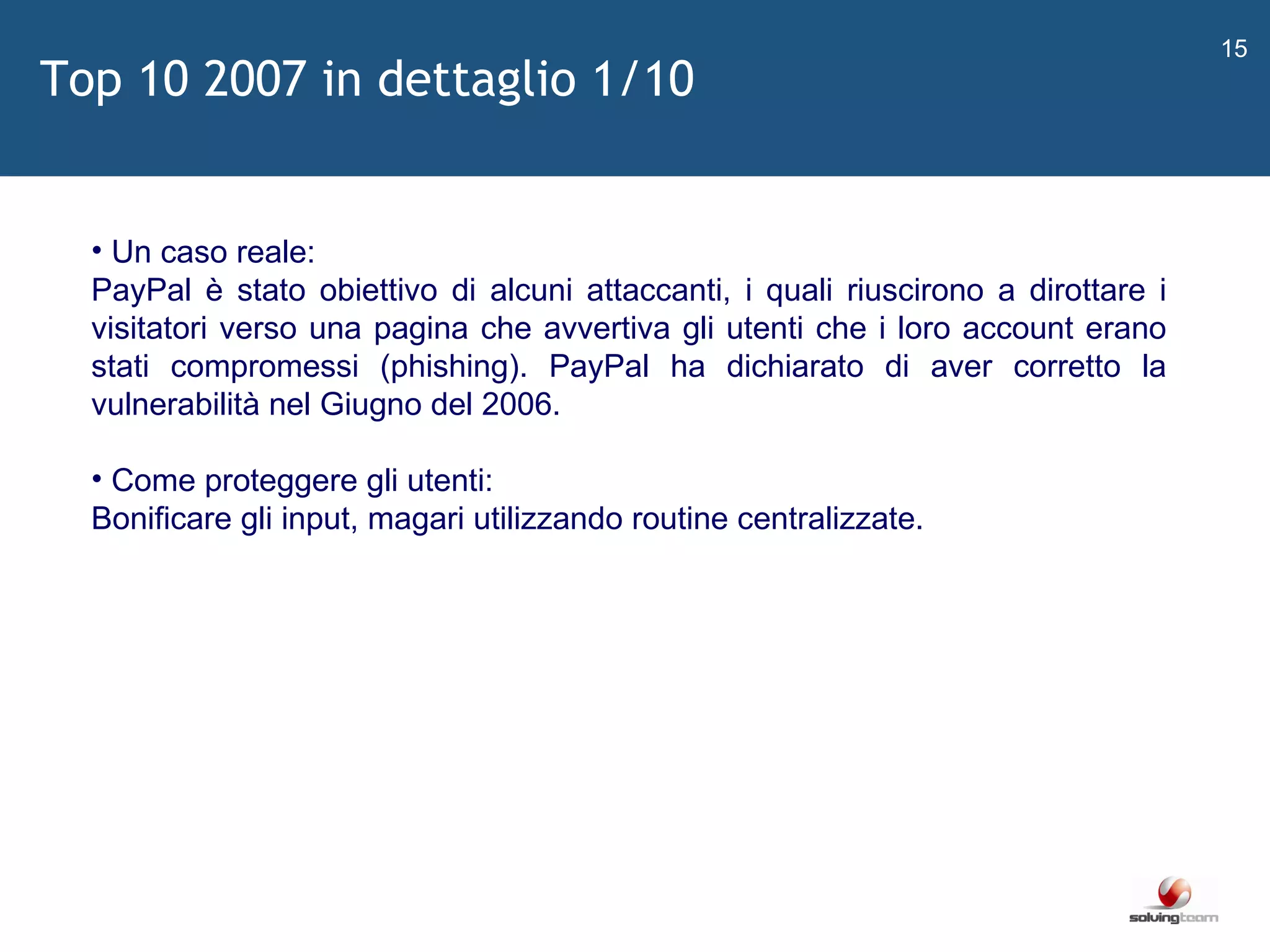   Un caso reale: PayPal è stato obiettivo di alcuni attaccanti, i quali riuscirono a dirottare i visitatori verso una pagina che avvertiva gli utenti che i loro account erano stati compromessi (phishing). PayPal ha dichiarato di aver corretto la vulnerabilità nel Giugno del 2006. Come proteggere gli utenti: Bonificare gli input, magari utilizzando routine centralizzate. Top 10 2007 in dettaglio 1/10 