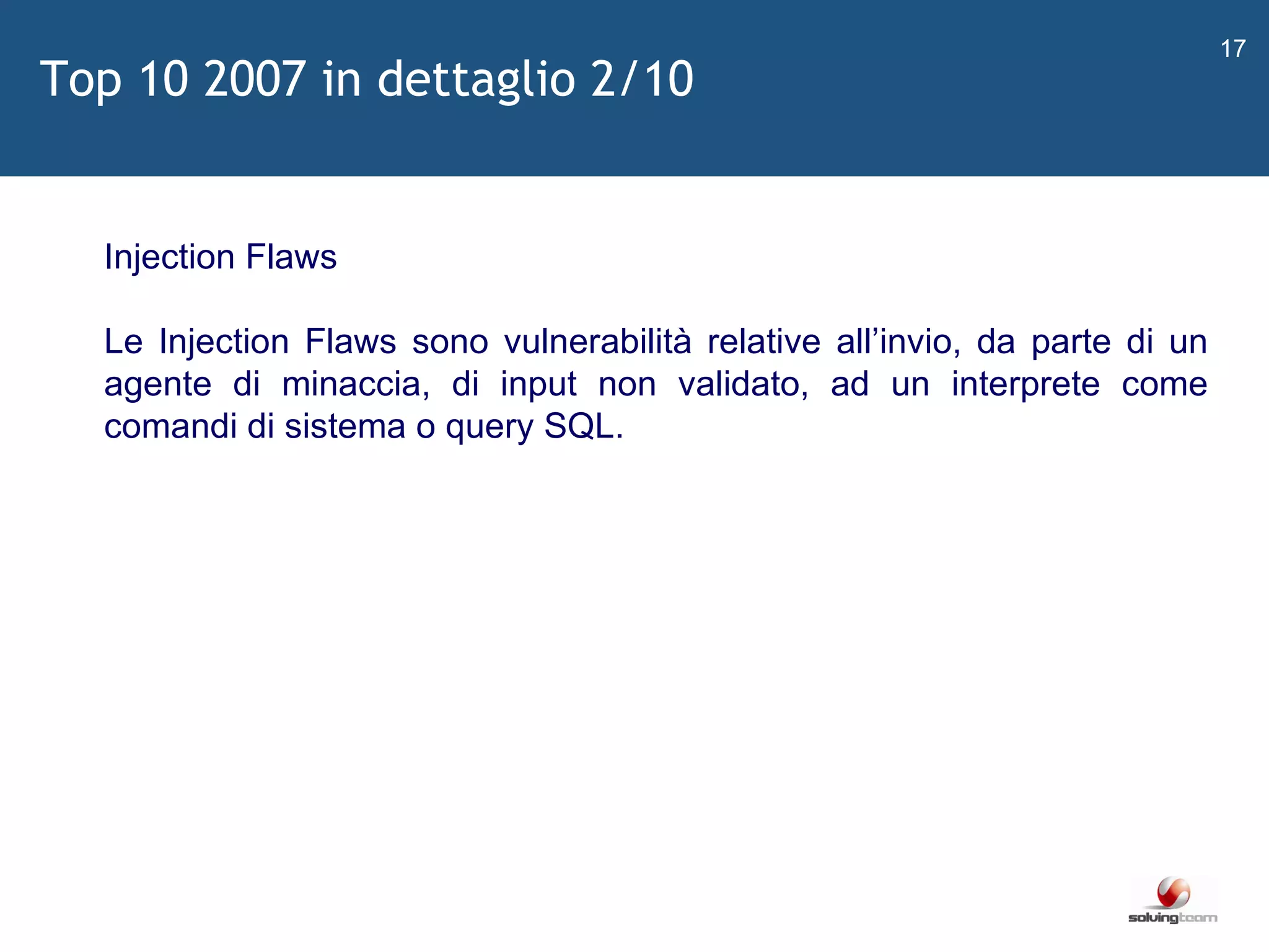   Injection Flaws Le Injection Flaws sono vulnerabilità relative all ’ invio, da parte di un agente di minaccia, di input non validato, ad un interprete come comandi di sistema o query SQL. Top 10 2007 in dettaglio 2/10 