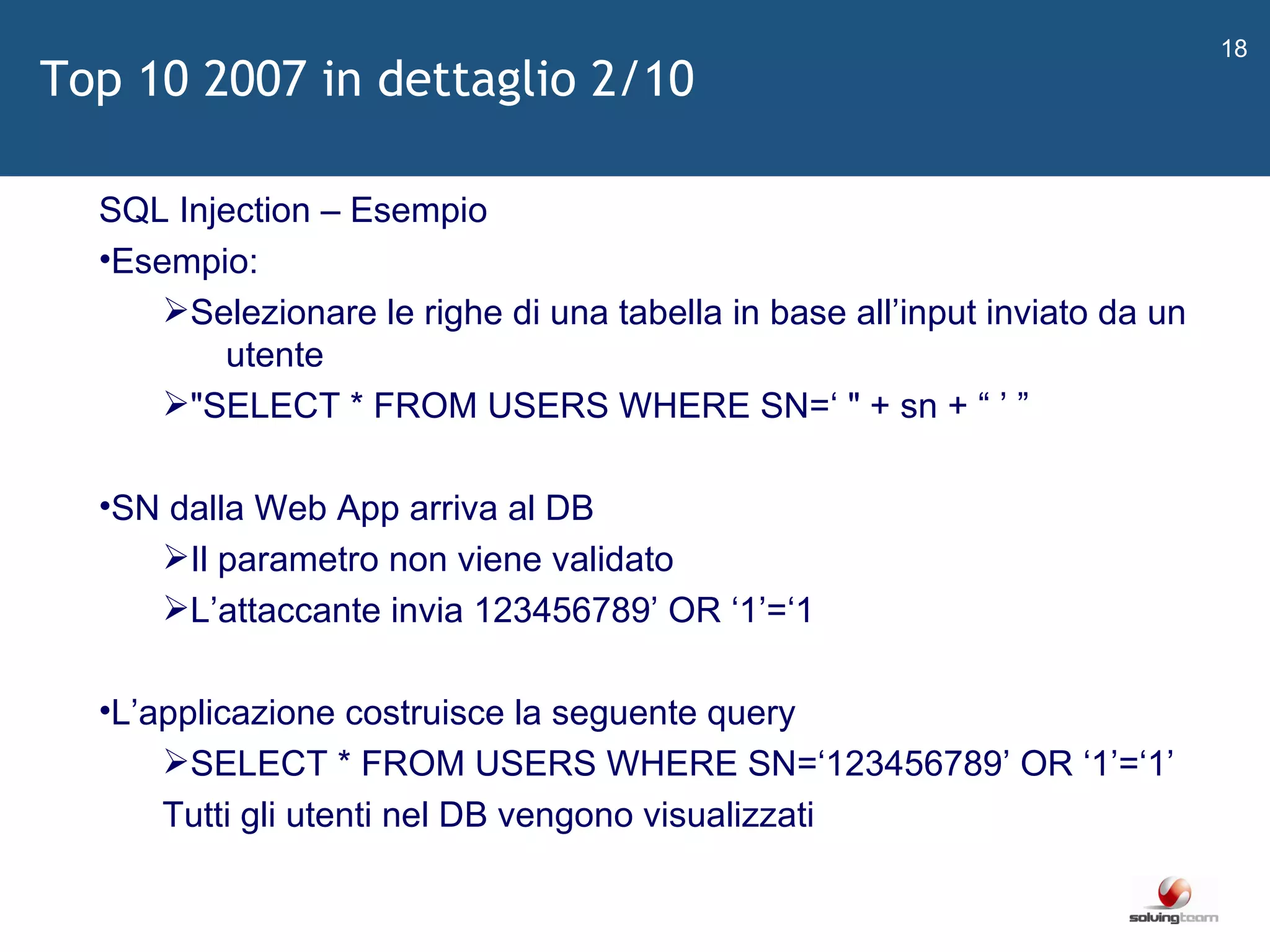   SQL Injection – Esempio Esempio: Selezionare le righe di una tabella in base all ’ input inviato da un  utente &quot;SELECT * FROM USERS WHERE SN= ‘  &quot; + sn +  “   ’   ” SN dalla Web App arriva al DB Il parametro non viene validato L ’ attaccante invia 123456789 ’  OR  ‘ 1 ’ = ‘ 1 L ’ applicazione costruisce la seguente query SELECT * FROM USERS WHERE SN= ‘ 123456789 ’  OR  ‘ 1 ’ = ‘ 1 ’ Tutti gli utenti nel DB vengono visualizzati Top 10 2007 in dettaglio 2/10 