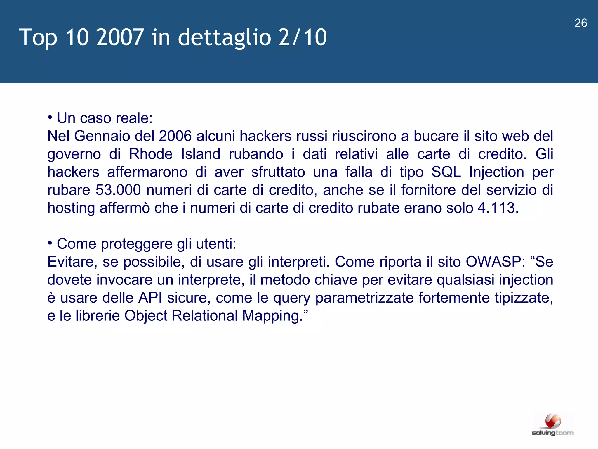   Un caso reale: Nel Gennaio del 2006 alcuni hackers russi riuscirono a bucare il sito web del governo di Rhode Island rubando i dati relativi alle carte di credito. Gli hackers affermarono di aver sfruttato una falla di tipo SQL Injection per rubare 53.000 numeri di carte di credito, anche se il fornitore del servizio di hosting affermò che i numeri di carte di credito rubate erano solo 4.113. Come proteggere gli utenti: Evitare, se possibile, di usare gli interpreti. Come riporta il sito OWASP:  “ Se dovete invocare un interprete, il metodo chiave per evitare qualsiasi injection è usare delle API sicure, come le query parametrizzate fortemente tipizzate, e le librerie Object Relational Mapping. ”   Top 10 2007 in dettaglio 2/10 
