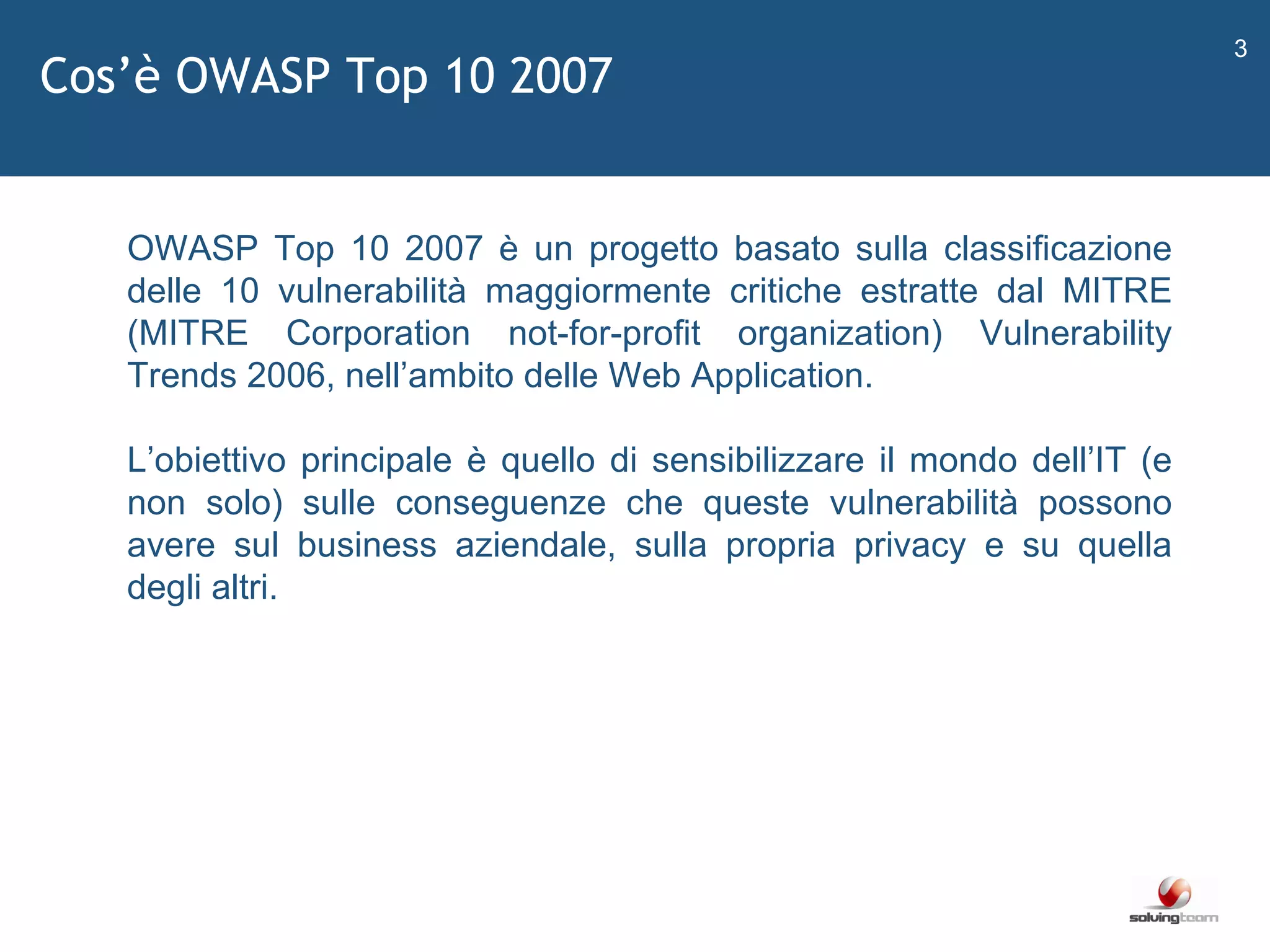 Cos ’ è OWASP Top 10 2007   OWASP Top 10 2007 è un progetto basato sulla classificazione delle 10 vulnerabilità maggiormente critiche estratte dal MITRE (MITRE Corporation not-for-profit organization) Vulnerability Trends 2006, nell ’ ambito delle Web Application. L ’ obiettivo principale è quello di sensibilizzare il mondo dell ’ IT (e non solo) sulle conseguenze che queste vulnerabilità possono avere sul business aziendale, sulla propria privacy e su quella degli altri. 