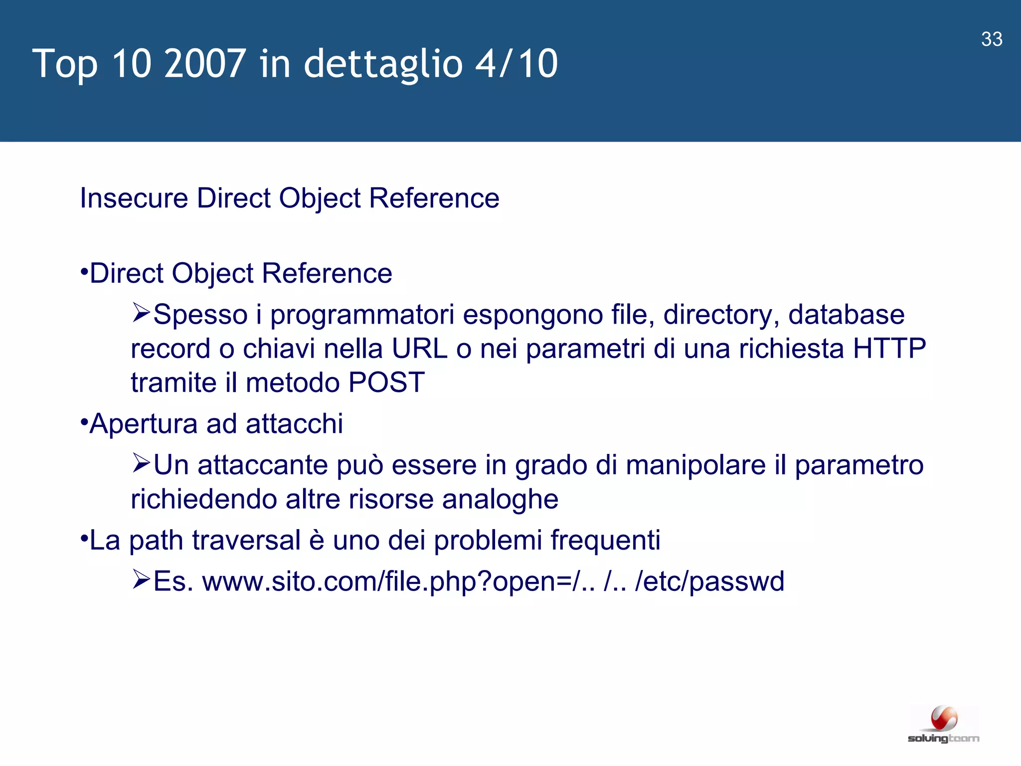   Insecure Direct Object Reference Direct Object Reference Spesso i programmatori espongono file, directory, database record o chiavi nella URL o nei parametri di una richiesta HTTP tramite il metodo POST Apertura ad attacchi Un attaccante può essere in grado di manipolare il parametro richiedendo altre risorse analoghe La path traversal è uno dei problemi frequenti Es. www.sito.com/file.php?open=/.. /.. /etc/passwd Top 10 2007 in dettaglio 4/10 