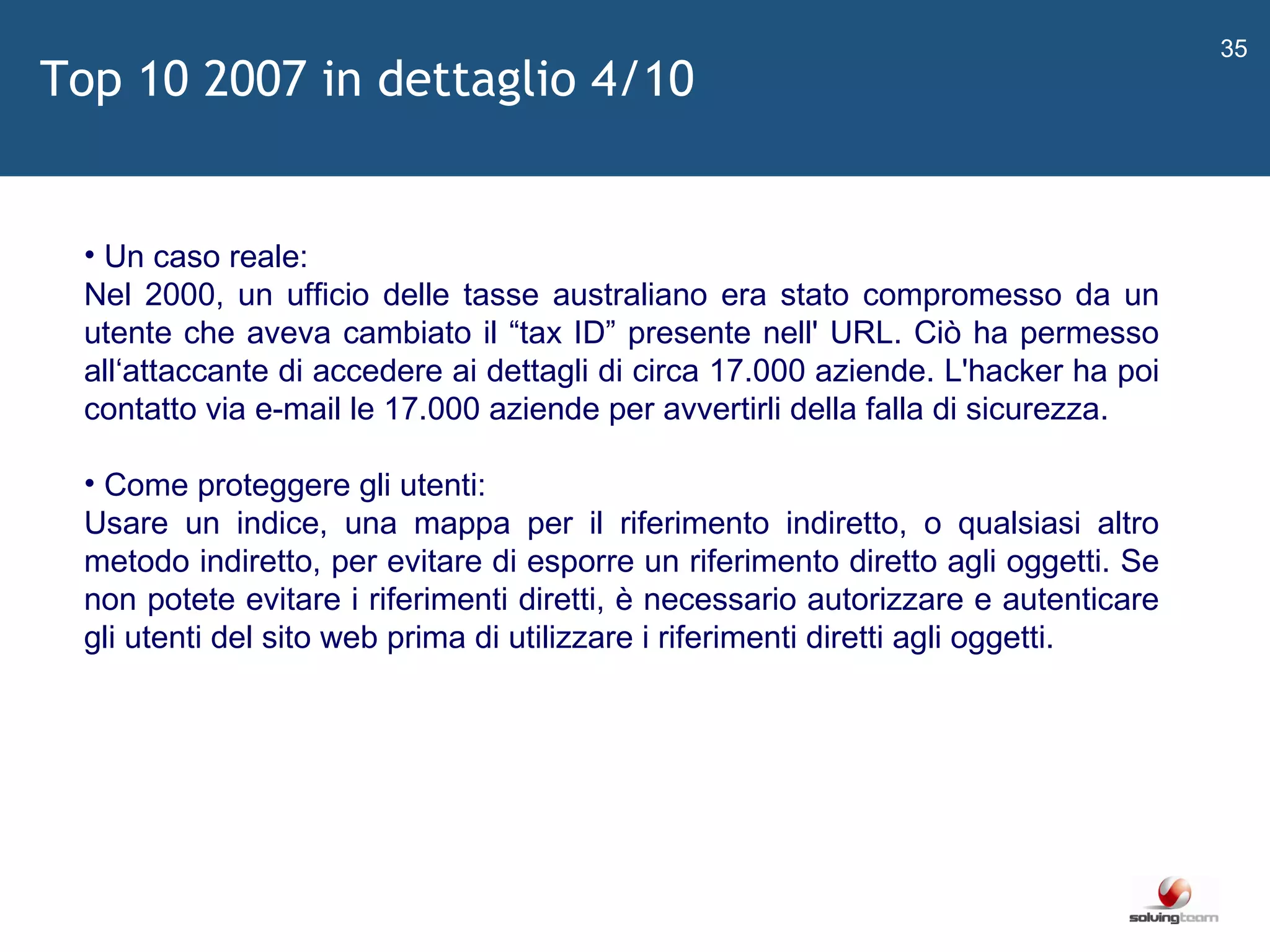  Un caso reale: Nel 2000, un ufficio delle tasse australiano era stato compromesso da un utente che aveva cambiato il  “ tax ID ”  presente nell' URL. Ciò ha permesso all ‘ attaccante di accedere ai dettagli di circa 17.000 aziende. L'hacker ha poi contatto via e-mail le 17.000 aziende per avvertirli della falla di sicurezza. Come proteggere gli utenti: Usare un indice, una mappa per il riferimento indiretto, o qualsiasi altro metodo indiretto, per evitare di esporre un riferimento diretto agli oggetti. Se non potete evitare i riferimenti diretti, è necessario autorizzare e autenticare gli utenti del sito web prima di utilizzare i riferimenti diretti agli oggetti.  Top 10 2007 in dettaglio 4/10 