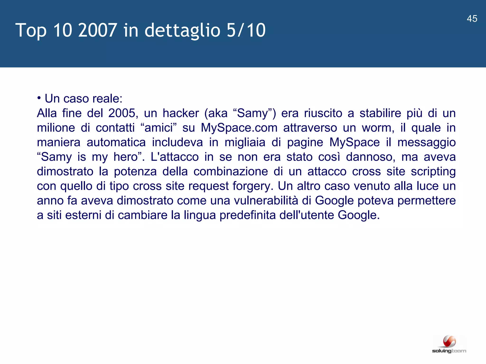   Un caso reale: Alla fine del 2005, un hacker (aka  “ Samy ” ) era riuscito a stabilire più di un milione di contatti  “ amici ”  su MySpace.com attraverso un worm, il quale in maniera automatica includeva in migliaia di pagine MySpace il messaggio  “ Samy is my hero ” . L'attacco in se non era stato così dannoso, ma aveva dimostrato la potenza della combinazione di un attacco cross site scripting con quello di tipo cross site request forgery. Un altro caso venuto alla luce un anno fa aveva dimostrato come una vulnerabilità di Google poteva permettere a siti esterni di cambiare la lingua predefinita dell'utente Google. Top 10 2007 in dettaglio 5/10 