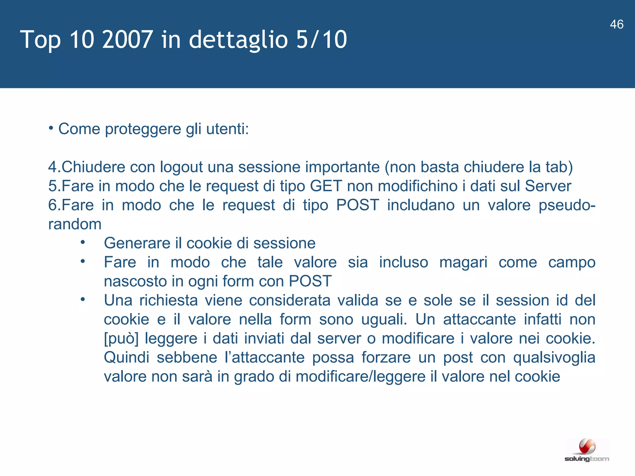   Come proteggere gli utenti: Chiudere con logout una sessione importante (non basta chiudere la tab) Fare in modo che le request di tipo GET non modifichino i dati sul Server Fare in modo che le request di tipo POST includano un valore pseudo-random Generare il cookie di sessione Fare in modo che tale valore sia incluso magari come campo nascosto in ogni form con POST Una richiesta viene considerata valida se e sole se il session id del cookie e il valore nella form sono uguali. Un attaccante infatti non [può] leggere i dati inviati dal server o modificare i valore nei cookie. Quindi sebbene l ’ attaccante possa forzare un post con qualsivoglia valore non sarà in grado di modificare/leggere il valore nel cookie Top 10 2007 in dettaglio 5/10 