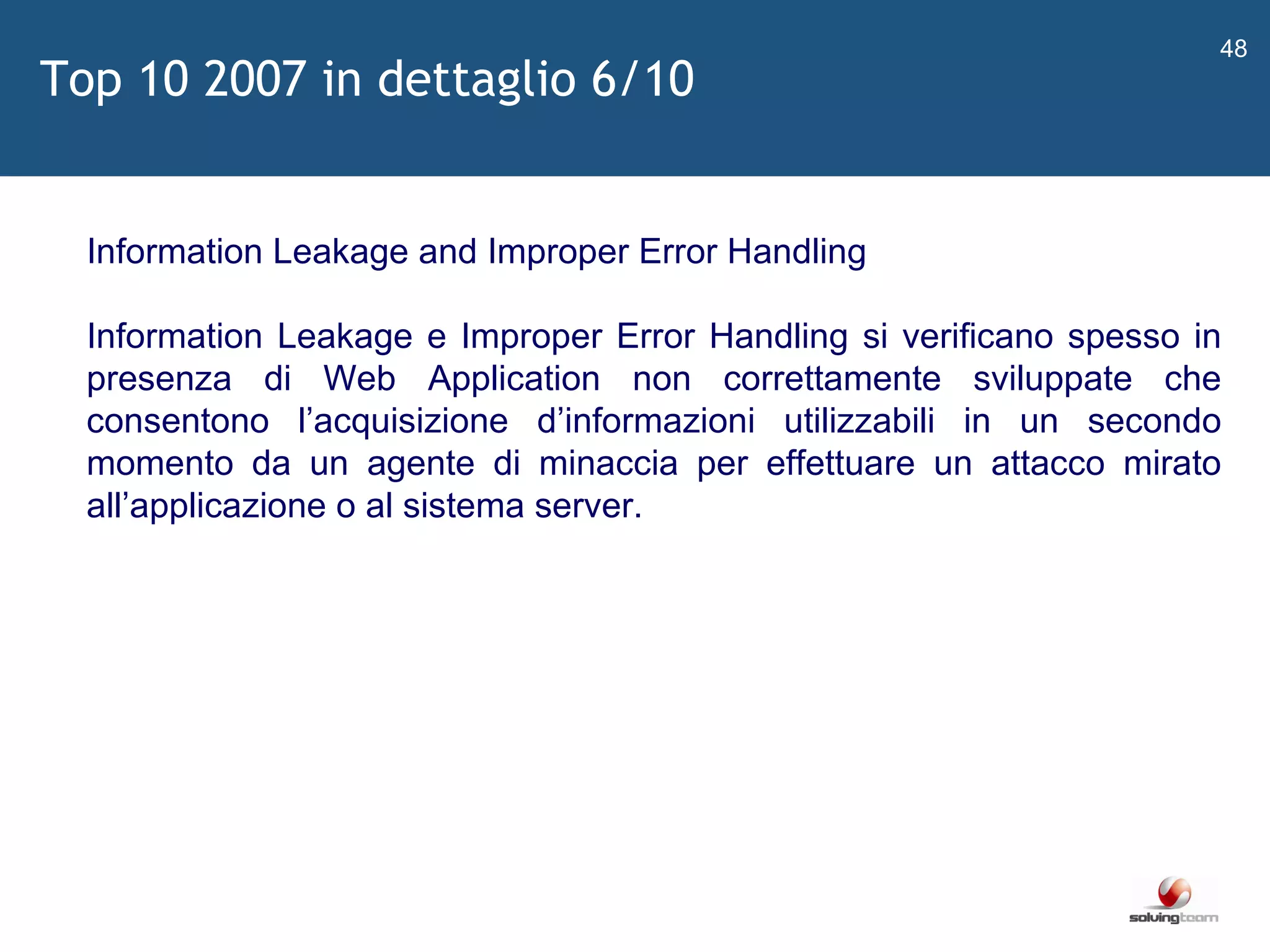   Information Leakage and Improper Error Handling Information Leakage e Improper Error Handling si verificano spesso in presenza di Web Application non correttamente sviluppate che consentono l ’ acquisizione d ’ informazioni utilizzabili in un secondo momento da un agente di minaccia per effettuare un attacco mirato all ’ applicazione o al sistema server. Top 10 2007 in dettaglio 6/10 