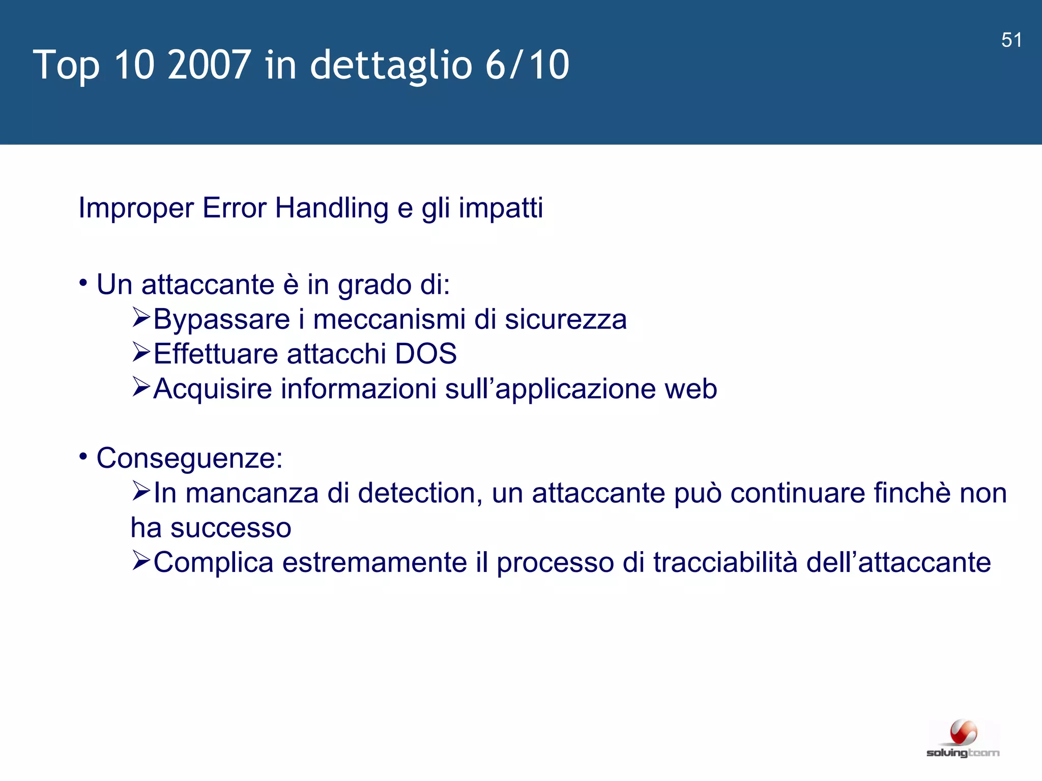  Improper Error Handling e gli impatti Un attaccante è in grado di: Bypassare i meccanismi di sicurezza Effettuare attacchi DOS Acquisire informazioni sull ’ applicazione web Conseguenze: In mancanza di detection, un attaccante può continuare finchè non ha successo Complica estremamente il processo di tracciabilità dell ’ attaccante Top 10 2007 in dettaglio 6/10 